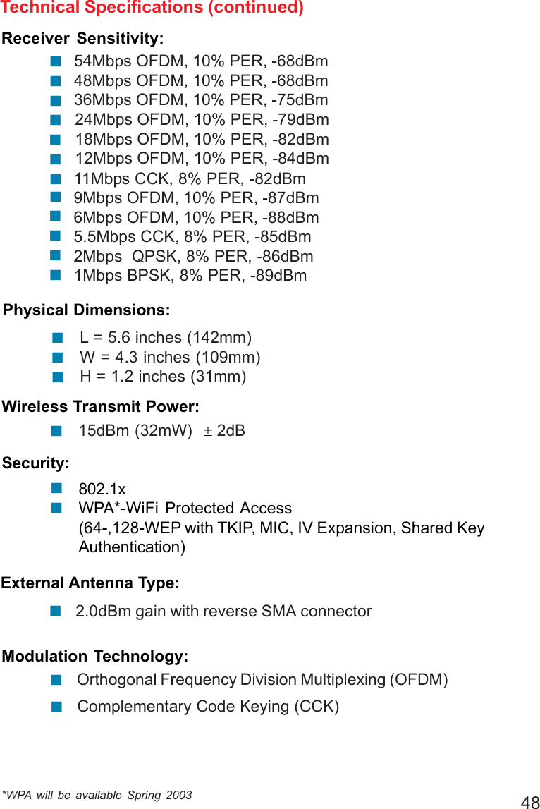 48Wireless Transmit Power:15dBm (32mW)  ± 2dB!Technical Specifications (continued)*WPA will be available Spring 2003Physical Dimensions:L = 5.6 inches (142mm)W = 4.3 inches (109mm)H = 1.2 inches (31mm)!!!Security:802.1xWPA*-WiFi Protected Access(64-,128-WEP with TKIP, MIC, IV Expansion, Shared KeyAuthentication)!!External Antenna Type:2.0dBm gain with reverse SMA connector!54Mbps OFDM, 10% PER, -68dBm48Mbps OFDM, 10% PER, -68dBm36Mbps OFDM, 10% PER, -75dBm24Mbps OFDM, 10% PER, -79dBm18Mbps OFDM, 10% PER, -82dBm12Mbps OFDM, 10% PER, -84dBm11Mbps CCK, 8% PER, -82dBm9Mbps OFDM, 10% PER, -87dBm6Mbps OFDM, 10% PER, -88dBm5.5Mbps CCK, 8% PER, -85dBm2Mbps  QPSK, 8% PER, -86dBm1Mbps BPSK, 8% PER, -89dBm!!!!!!!!!!!!Orthogonal Frequency Division Multiplexing (OFDM)Modulation Technology:!Complementary Code Keying (CCK)!Receiver Sensitivity: