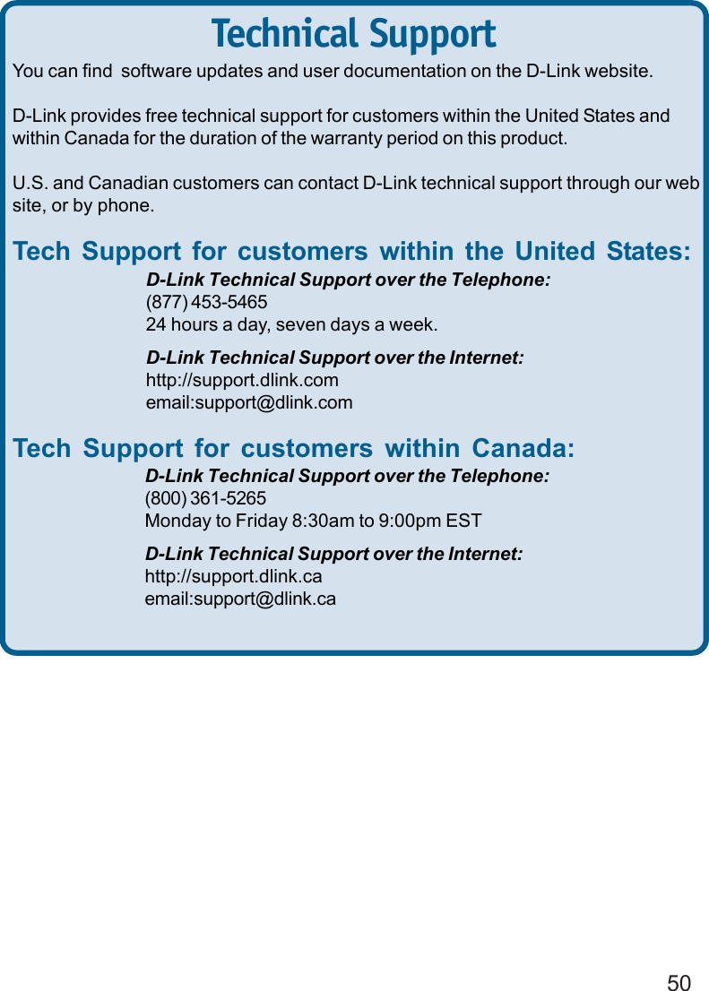 50You can find  software updates and user documentation on the D-Link website.D-Link provides free technical support for customers within the United States andwithin Canada for the duration of the warranty period on this product.U.S. and Canadian customers can contact D-Link technical support through our website, or by phone.Tech Support for customers within the United States:D-Link Technical Support over the Telephone:(877) 453-546524 hours a day, seven days a week.D-Link Technical Support over the Internet:http://support.dlink.comemail:support@dlink.comTech Support for customers within Canada:D-Link Technical Support over the Telephone:(800) 361-5265Monday to Friday 8:30am to 9:00pm ESTD-Link Technical Support over the Internet:http://support.dlink.caemail:support@dlink.caTechnical Support