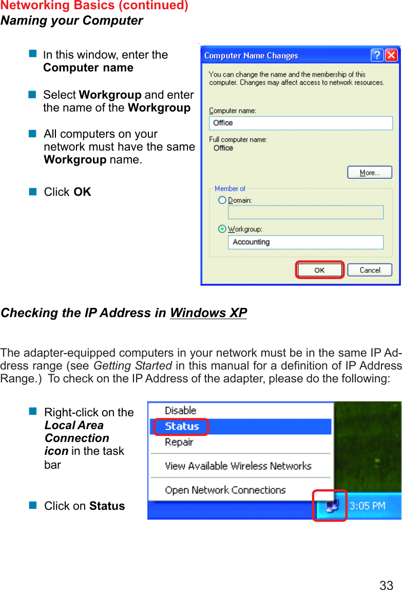 33Networking Basics (continued)Naming your Computer!In this window, enter theComputer nameSelect Workgroup and enterthe name of the WorkgroupAll computers on yournetwork must have the sameWorkgroup name.Click OK!!!Checking the IP Address in Windows XPThe adapter-equipped computers in your network must be in the same IP Ad-dress range (see Getting Started in this manual for a definition of IP AddressRange.)  To check on the IP Address of the adapter, please do the following:Right-click on theLocal AreaConnectionicon in the taskbarClick on Status!!