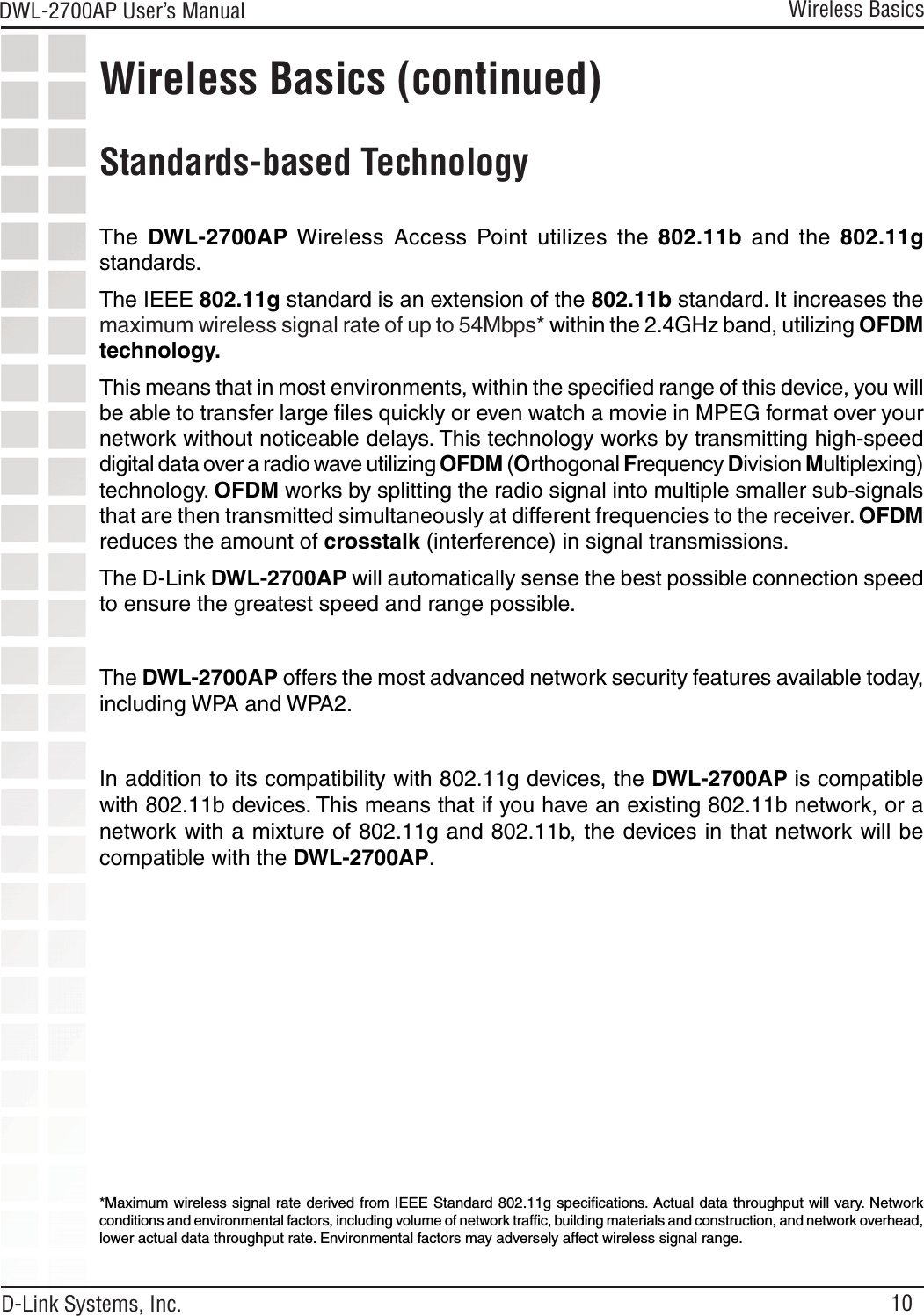 10DWL-2700AP User’s Manual D-Link Systems, Inc.Wireless Basics (continued) Standards-based TechnologyThe  DWL-2700AP Wireless  Access  Point  utilizes  the  802.11b  and  the  802.11g standards.The IEEE 802.11g standard is an extension of the 802.11b standard. It increases the maximum wireless signal rate of up to 54Mbps* within the 2.4GHz band, utilizing OFDM technology.This means that in most environments, within the speciﬁed range of this device, you will be able to transfer large ﬁles quickly or even watch a movie in MPEG format over your network without noticeable delays. This technology works by transmitting high-speed digital data over a radio wave utilizing OFDM (Orthogonal Frequency Division Multiplexing) technology. OFDM works by splitting the radio signal into multiple smaller sub-signals that are then transmitted simultaneously at different frequencies to the receiver. OFDM reduces the amount of crosstalk (interference) in signal transmissions. The D-Link DWL-2700AP will automatically sense the best possible connection speed to ensure the greatest speed and range possible.The DWL-2700AP offers the most advanced network security features available today, including WPA and WPA2.  In addition to its compatibility with 802.11g devices, the DWL-2700AP is compatible with 802.11b devices. This means that if you have an existing 802.11b network, or a network with a mixture of 802.11g and 802.11b, the devices in that network will be compatible with the DWL-2700AP.*Maximum wireless signal rate derived from  IEEE Standard 802.11g speciﬁcations.  Actual data throughput will vary. Network conditions and environmental factors, including volume of network trafﬁc, building materials and construction, and network overhead, lower actual data throughput rate. Environmental factors may adversely affect wireless signal range.Wireless Basics