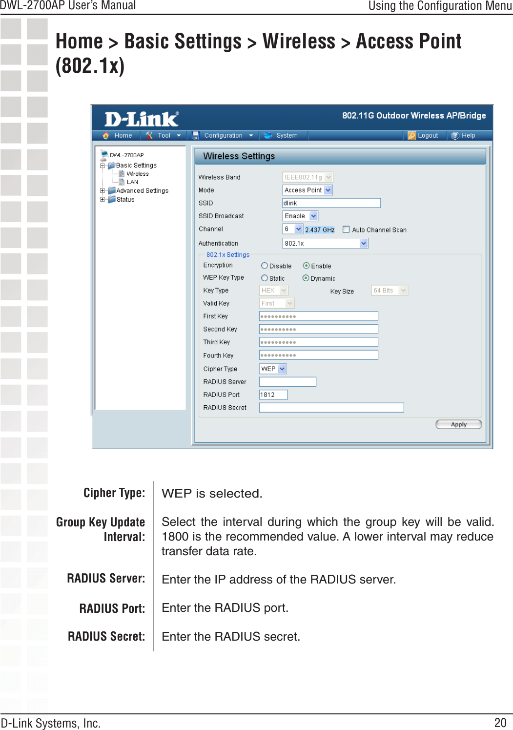 20DWL-2700AP User’s Manual D-Link Systems, Inc.Using the Conﬁguration MenuHome &gt; Basic Settings &gt; Wireless &gt; Access Point (802.1x) WEP is selected.Select  the  interval during  which  the  group  key  will  be  valid. 1800 is the recommended value. A lower interval may reduce transfer data rate.Enter the IP address of the RADIUS server.Enter the RADIUS port.Enter the RADIUS secret.Cipher Type:Group Key Update Interval: RADIUS Server:RADIUS Port:RADIUS Secret: