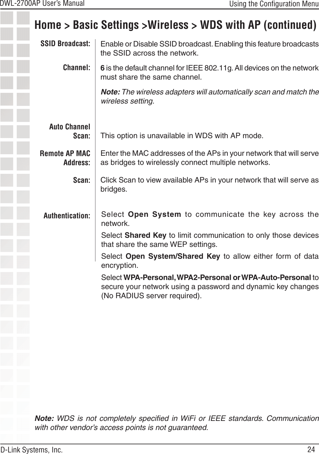 24DWL-2700AP User’s Manual D-Link Systems, Inc.Home &gt; Basic Settings &gt;Wireless &gt; WDS with AP (continued)Using the Conﬁguration MenuEnable or Disable SSID broadcast. Enabling this feature broadcasts the SSID across the network.6 is the default channel for IEEE 802.11g. All devices on the network must share the same channel. Note: The wireless adapters will automatically scan and match the wireless setting.This option is unavailable in WDS with AP mode.Enter the MAC addresses of the APs in your network that will serve as bridges to wirelessly connect multiple networks.Click Scan to view available APs in your network that will serve as bridges.SSID Broadcast:Channel:Auto Channel Scan:Remote AP MAC Address:Scan:Authentication:Note: WDS  is  not  completely  speciﬁed  in WiFi or  IEEE standards. Communication with other vendor’s access points is not guaranteed.Select  Open  System  to  communicate  the  key  across  the network.Select Shared Key to limit communication to only those devices that share the same WEP settings.Select  Open  System/Shared  Key  to  allow  either  form  of  data encryption.Select WPA-Personal, WPA2-Personal or WPA-Auto-Personal to secure your network using a password and dynamic key changes (No RADIUS server required).