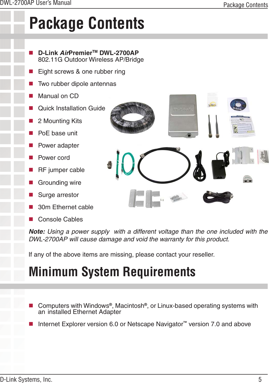 5DWL-2700AP User’s ManualD-Link Systems, Inc.Package Contents Minimum System Requirements Note: Using a power supply  with a different voltage than the one included with the DWL-2700AP will cause damage and void the warranty for this product.If any of the above items are missing, please contact your reseller.Computers with Windows®, Macintosh®, or Linux-based operating systems with an  installed Ethernet AdapterInternet Explorer version 6.0 or Netscape Navigator™ version 7.0 and abovePackage Contents D-Link AirPremierTM DWL-2700AP   802.11G Outdoor Wireless AP/Bridge   Eight screws &amp; one rubber ring Two rubber dipole antennas  Manual on CDQuick Installation Guide  2 Mounting Kits   PoE base unitPower adapter  Power cordRF jumper cable  Grounding wire   Surge arrestor 30m Ethernet cableConsole Cables