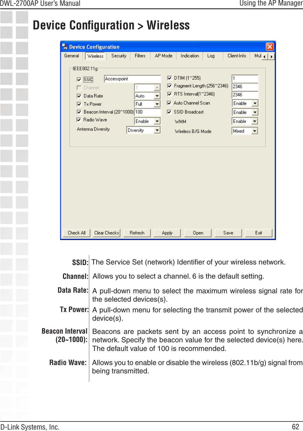 62DWL-2700AP User’s Manual D-Link Systems, Inc.Using the AP ManagerDevice Conﬁguration &gt; Wireless SSID:Channel:Data Rate:  A pull-down menu to select the maximum wireless signal rate for the selected devices(s).A pull-down menu for selecting the transmit power of the selected device(s).Tx Power:Beacons  are  packets  sent  by  an  access  point  to  synchronize  a network. Specify the beacon value for the selected device(s) here. The default value of 100 is recommended.Beacon Interval (20~1000):The Service Set (network) Identiﬁer of your wireless network.  Allows you to select a channel. 6 is the default setting. Radio Wave: Allows you to enable or disable the wireless (802.11b/g) signal from being transmitted.