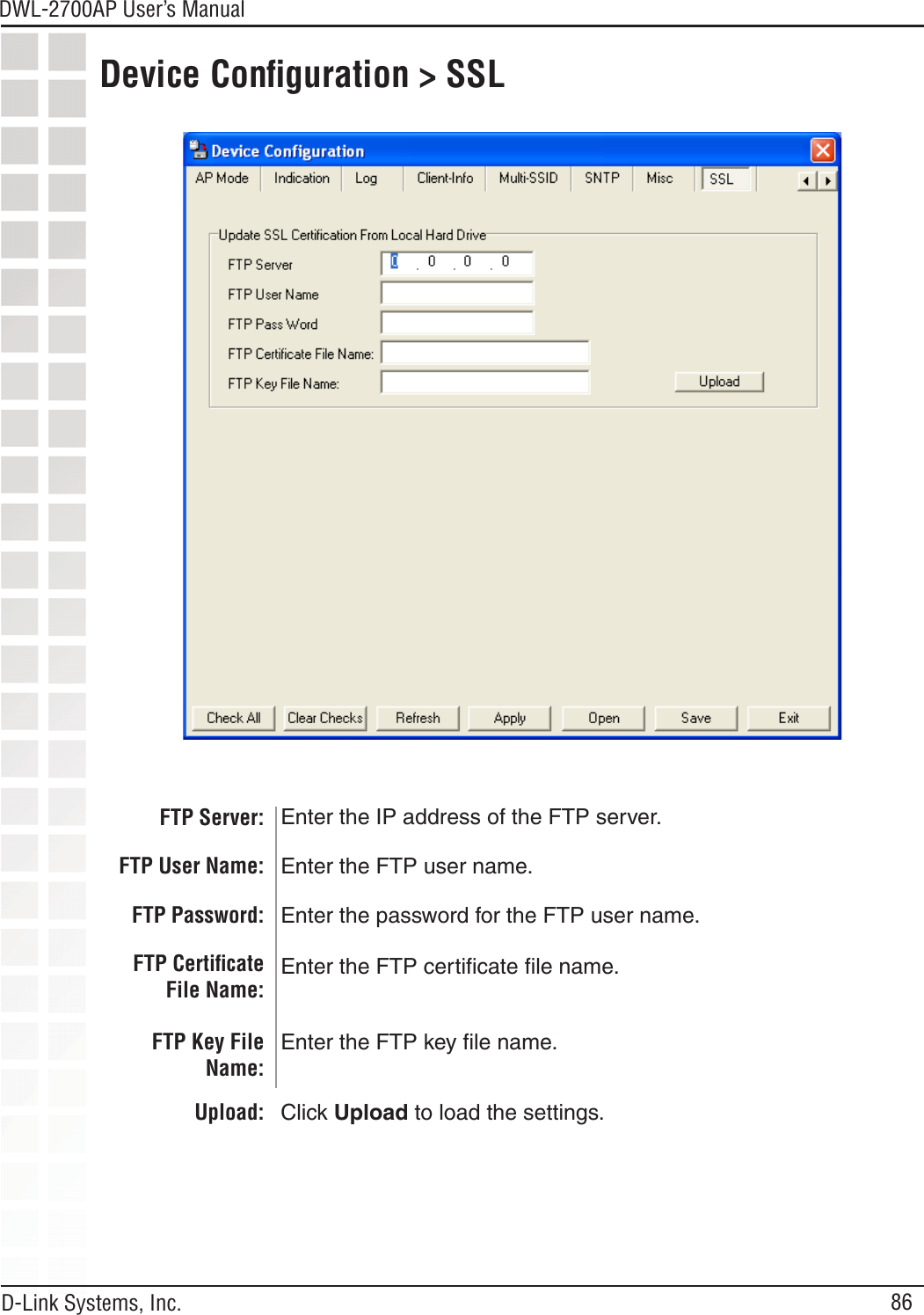 86DWL-2700AP User’s Manual D-Link Systems, Inc.FTP Server: Enter the IP address of the FTP server.Device Conﬁguration &gt; SSLFTP User Name:FTP Password:FTP Certiﬁcate File Name:FTP Key File Name:Upload:Enter the FTP user name.Enter the password for the FTP user name.Enter the FTP certiﬁcate ﬁle name.Enter the FTP key ﬁle name.Click Upload to load the settings.
