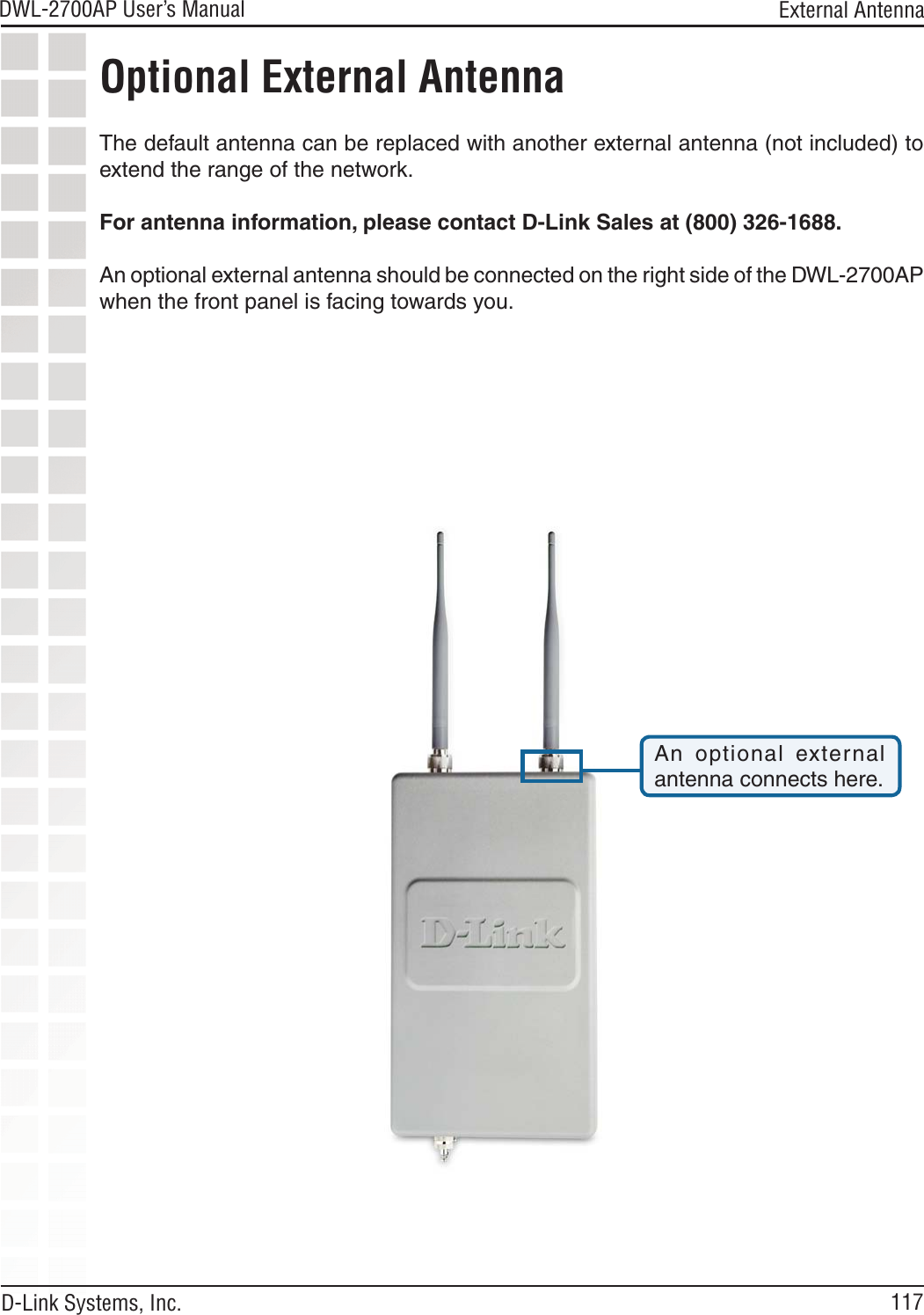 117DWL-2700AP User’s Manual D-Link Systems, Inc. External AntennaOptional External AntennaThe default antenna can be replaced with another external antenna (not included) to extend the range of the network. For antenna information, please contact D-Link Sales at (800) 326-1688.An optional external antenna should be connected on the right side of the DWL-2700AP when the front panel is facing towards you.An  optional  external antenna connects here.