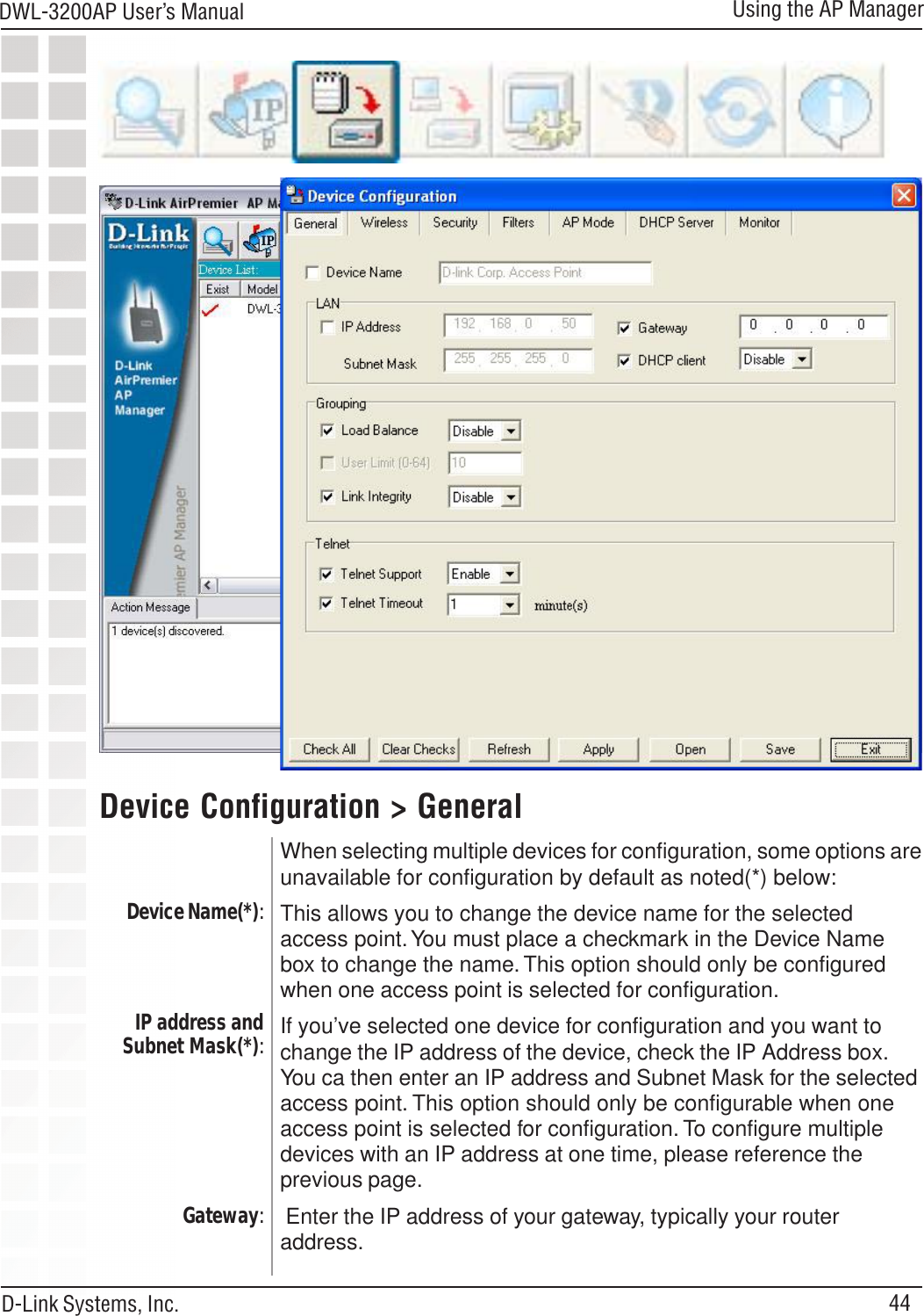 44DWL-3200AP User’s ManualD-Link Systems, Inc.Using the AP ManagerWhen selecting multiple devices for configuration, some options areunavailable for configuration by default as noted(*) below:This allows you to change the device name for the selectedaccess point. You must place a checkmark in the Device Namebox to change the name. This option should only be configuredwhen one access point is selected for configuration.If you’ve selected one device for configuration and you want tochange the IP address of the device, check the IP Address box.You ca then enter an IP address and Subnet Mask for the selectedaccess point. This option should only be configurable when oneaccess point is selected for configuration. To configure multipledevices with an IP address at one time, please reference theprevious page. Enter the IP address of your gateway, typically your routeraddress.Device Configuration &gt; GeneralDevice Name(*):IP address andSubnet Mask(*):Gateway: