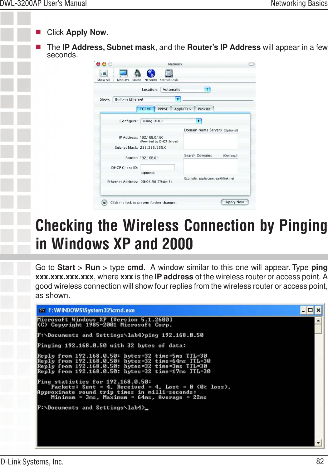 82DWL-3200AP User’s ManualD-Link Systems, Inc.Networking BasicsClick Apply Now.The IP Address, Subnet mask, and the Router’s IP Address will appear in a fewseconds.Go to Start &gt; Run &gt; type cmd.  A window similar to this one will appear. Type pingxxx.xxx.xxx.xxx, where xxx is the IP address of the wireless router or access point. Agood wireless connection will show four replies from the wireless router or access point,as shown.Checking the Wireless Connection by Pingingin Windows XP and 2000