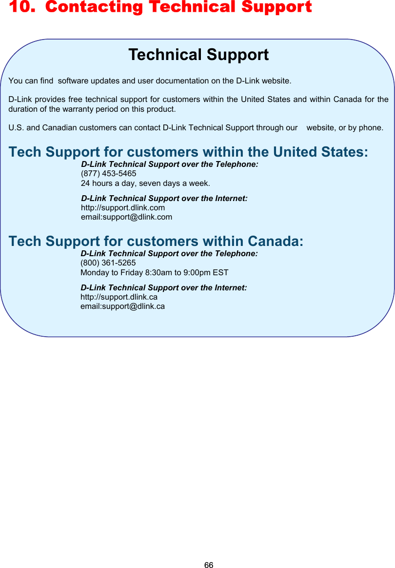 10.  Contacting Technical Support  Technical Support  You can find  software updates and user documentation on the D-Link website.  D-Link provides free technical support for customers within the United States and within Canada for the duration of the warranty period on this product.    U.S. and Canadian customers can contact D-Link Technical Support through our    website, or by phone.   Tech Support for customers within the United States:   D-Link Technical Support over the Telephone:  (877) 453-5465   24 hours a day, seven days a week.   D-Link Technical Support over the Internet:  http://support.dlink.com  email:support@dlink.com Tech Support for customers within Canada:   D-Link Technical Support over the Telephone:  (800) 361-5265   Monday to Friday 8:30am to 9:00pm EST   D-Link Technical Support over the Internet:  http://support.dlink.ca  email:support@dlink.ca               66