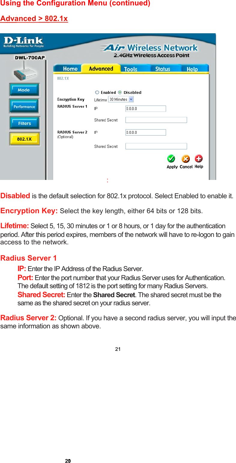 Disabled is the default selection for 802.1x protocol. Select Enabled to enable it.Encryption Key: Select the key length, either 64 bits or 128 bits.Lifetime: Select 5, 15, 30 minutes or 1 or 8 hours, or 1 day for the authenticationperiod. After this period expires, members of the network will have to re-logon to gainaccess to the network.Radius Server 1IP: Enter the IP Address of the Radius Server.Port: Enter the port number that your Radius Server uses for Authentication.The default setting of 1812 is the port setting for many Radius Servers.Shared Secret: Enter the Shared Secret. The shared secret must be thesame as the shared secret on your radius server.Radius Server 2: Optional. If you have a second radius server, you will input the same information as shown above.Advanced &gt; 802.1x:20202020202121Using the Configuration Menu (continued) 