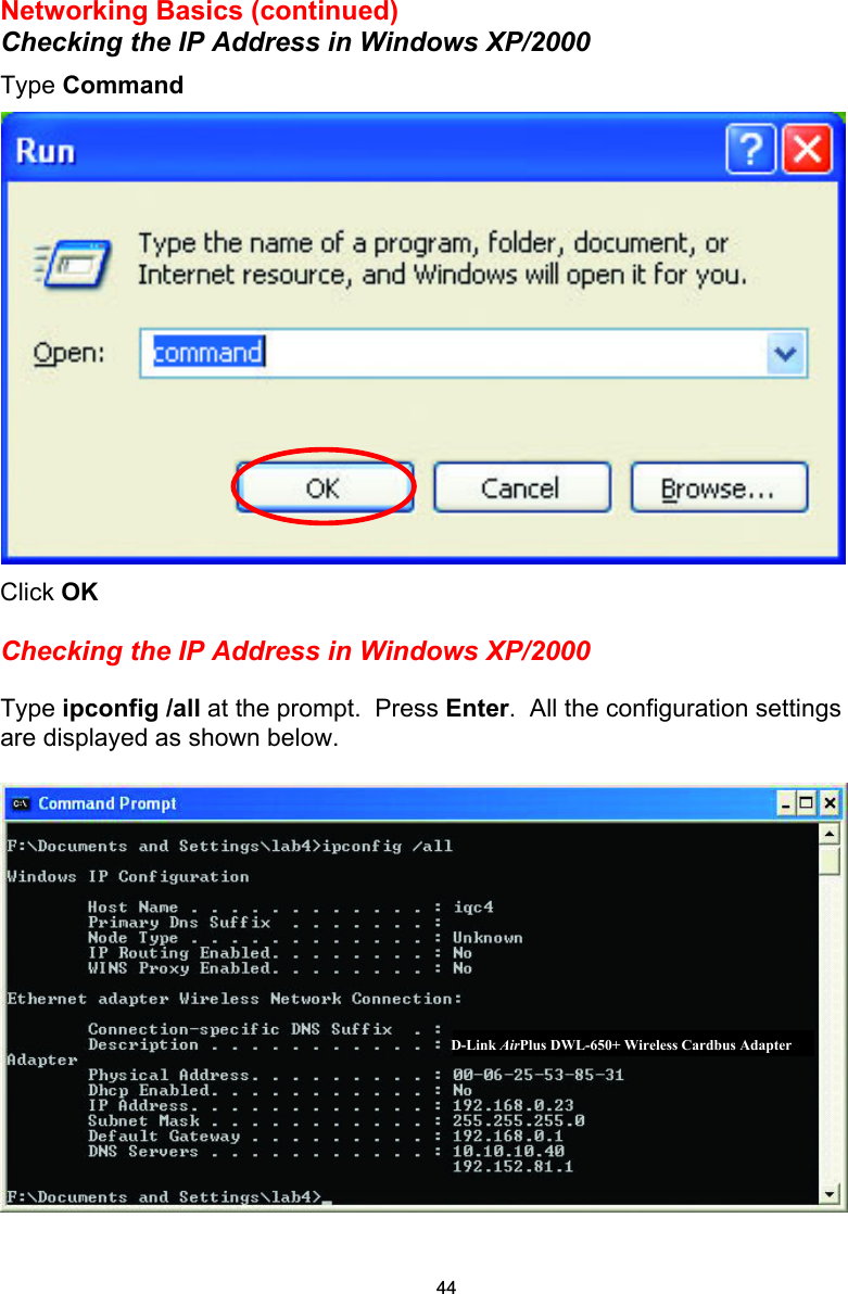 Networking Basics (continued) Checking the IP Address in Windows XP/2000 Type Command  Click OK  Checking the IP Address in Windows XP/2000  Type ipconfig /all at the prompt.  Press Enter.  All the configuration settings are displayed as shown below.   D-Link AirPlus DWL-650+ Wireless Cardbus Adapter 44