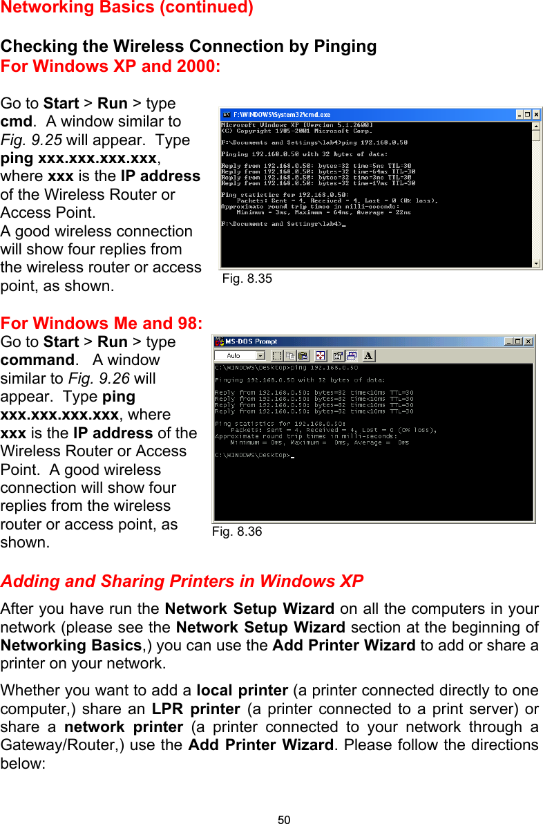 Networking Basics (continued)  Checking the Wireless Connection by Pinging For Windows XP and 2000:  Go to Start &gt; Run &gt; type cmd.  A window similar to Fig. 9.25 will appear.  Type ping xxx.xxx.xxx.xxx, where xxx is the IP address of the Wireless Router or Access Point.   A good wireless connection  will show four replies from the wireless router or access point, as shown.  For Windows Me and 98: Go to Start &gt; Run &gt; type command.   A window similar to Fig. 9.26 will appear.  Type ping xxx.xxx.xxx.xxx, where xxx is the IP address of the Wireless Router or Access Point.  A good wireless connection will show four replies from the wireless router or access point, as shown.  Adding and Sharing Printers in Windows XP After you have run the Network Setup Wizard on all the computers in your network (please see the Network Setup Wizard section at the beginning of Networking Basics,) you can use the Add Printer Wizard to add or share a printer on your network.   Whether you want to add a local printer (a printer connected directly to one computer,) share an LPR printer (a printer connected to a print server) or share a network printer (a printer connected to your network through a Gateway/Router,) use the Add Printer Wizard. Please follow the directions below: Fig. 8.35Fig. 8.36 50