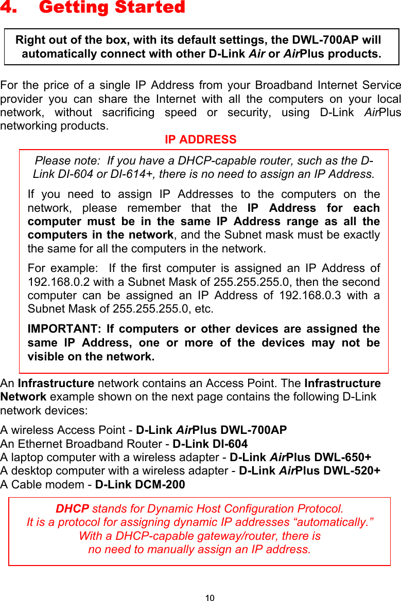  4. Getting Started  For the price of a single IP Address from your Broadband Internet Service provider you can share the Internet with all the computers on your local network, without sacrificing speed or security, using D-Link AirPlus networking products. IP ADDRESS An Infrastructure network contains an Access Point. The Infrastructure Network example shown on the next page contains the following D-Link network devices: A wireless Access Point - D-Link AirPlus DWL-700AP An Ethernet Broadband Router - D-Link DI-604 A laptop computer with a wireless adapter - D-Link AirPlus DWL-650+ A desktop computer with a wireless adapter - D-Link AirPlus DWL-520+ A Cable modem - D-Link DCM-200      DHCP stands for Dynamic Host Configuration Protocol.   It is a protocol for assigning dynamic IP addresses “automatically.”  With a DHCP-capable gateway/router, there is  no need to manually assign an IP address. Please note:  If you have a DHCP-capable router, such as the D-Link DI-604 or DI-614+, there is no need to assign an IP Address. If you need to assign IP Addresses to the computers on thenetwork, please remember that the IP Address for eachcomputer must be in the same IP Address range as all thecomputers in the network, and the Subnet mask must be exactlythe same for all the computers in the network.   For example:  If the first computer is assigned an IP Address of192.168.0.2 with a Subnet Mask of 255.255.255.0, then the secondcomputer can be assigned an IP Address of 192.168.0.3 with aSubnet Mask of 255.255.255.0, etc.   IMPORTANT: If computers or other devices are assigned thesame IP Address, one or more of the devices may not bevisible on the network. Right out of the box, with its default settings, the DWL-700AP will automatically connect with other D-Link Air or AirPlus products. 10