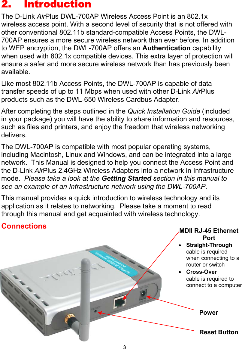 3 42. Introduction The D-Link AirPlus DWL-700AP Wireless Access Point is an 802.1x  wireless access point. With a second level of security that is not offered with other conventional 802.11b standard-compatible Access Points, the DWL-700AP ensures a more secure wireless network than ever before. In addition to WEP encryption, the DWL-700AP offers an Authentication capability when used with 802.1x compatible devices. This extra layer of protection will ensure a safer and more secure wireless network than has previously been available.   Like most 802.11b Access Points, the DWL-700AP is capable of data transfer speeds of up to 11 Mbps when used with other D-Link AirPlus products such as the DWL-650 Wireless Cardbus Adapter. After completing the steps outlined in the Quick Installation Guide (included in your package) you will have the ability to share information and resources, such as files and printers, and enjoy the freedom that wireless networking delivers. The DWL-700AP is compatible with most popular operating systems, including Macintosh, Linux and Windows, and can be integrated into a large network.  This Manual is designed to help you connect the Access Point and the D-Link AirPlus 2.4GHz Wireless Adapters into a network in Infrastructure mode.  Please take a look at the Getting Started section in this manual to see an example of an Infrastructure network using the DWL-700AP. This manual provides a quick introduction to wireless technology and its application as it relates to networking.  Please take a moment to read through this manual and get acquainted with wireless technology.   Connections         MDII RJ-45 Ethernet Port • Straight-Through cable is required when connecting to a router or switch • Cross-Over  cable is required to connect to a computerReset Button Power 