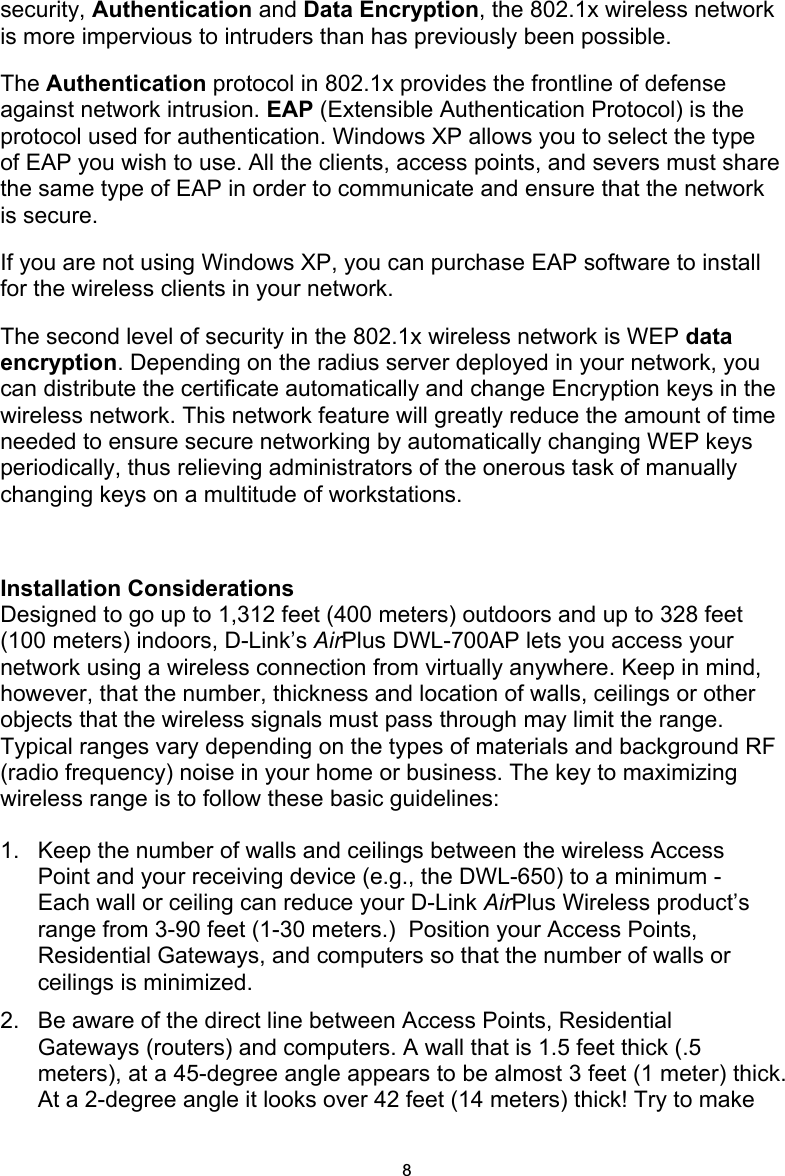 8security, Authentication and Data Encryption, the 802.1x wireless network is more impervious to intruders than has previously been possible. The Authentication protocol in 802.1x provides the frontline of defense against network intrusion. EAP (Extensible Authentication Protocol) is the protocol used for authentication. Windows XP allows you to select the type of EAP you wish to use. All the clients, access points, and severs must share the same type of EAP in order to communicate and ensure that the network is secure. If you are not using Windows XP, you can purchase EAP software to install for the wireless clients in your network. The second level of security in the 802.1x wireless network is WEP data encryption. Depending on the radius server deployed in your network, you can distribute the certificate automatically and change Encryption keys in the wireless network. This network feature will greatly reduce the amount of time needed to ensure secure networking by automatically changing WEP keys periodically, thus relieving administrators of the onerous task of manually changing keys on a multitude of workstations.   Installation Considerations Designed to go up to 1,312 feet (400 meters) outdoors and up to 328 feet (100 meters) indoors, D-Link’s AirPlus DWL-700AP lets you access your network using a wireless connection from virtually anywhere. Keep in mind, however, that the number, thickness and location of walls, ceilings or other objects that the wireless signals must pass through may limit the range. Typical ranges vary depending on the types of materials and background RF (radio frequency) noise in your home or business. The key to maximizing wireless range is to follow these basic guidelines: 1.   Keep the number of walls and ceilings between the wireless Access Point and your receiving device (e.g., the DWL-650) to a minimum - Each wall or ceiling can reduce your D-Link AirPlus Wireless product’s range from 3-90 feet (1-30 meters.)  Position your Access Points, Residential Gateways, and computers so that the number of walls or ceilings is minimized. 2.   Be aware of the direct line between Access Points, Residential Gateways (routers) and computers. A wall that is 1.5 feet thick (.5 meters), at a 45-degree angle appears to be almost 3 feet (1 meter) thick. At a 2-degree angle it looks over 42 feet (14 meters) thick! Try to make 