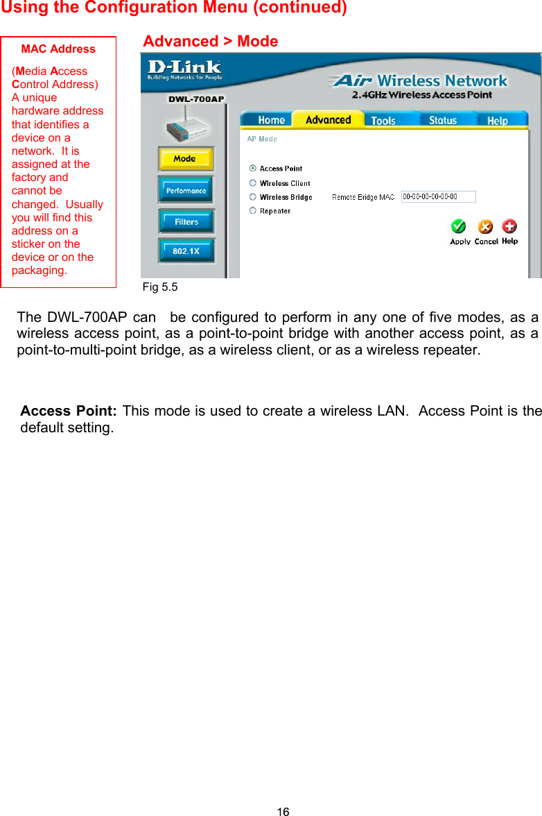Using the Configuration Menu (continued)                                                         The DWL-700AP can  be configured to perform in any one of five modes, as awireless access point, as a point-to-point bridge with another access point, as apoint-to-multi-point bridge, as a wireless client, or as a wireless repeater. Advanced &gt; Mode MAC Address (Media Access Control Address) A unique hardware address that identifies a device on a network.  It is assigned at the factory and cannot be changed.  Usually you will find this address on a sticker on the device or on the packaging. Fig 5.5Access Point: This mode is used to create a wireless LAN.  Access Point is thedefault setting. 16