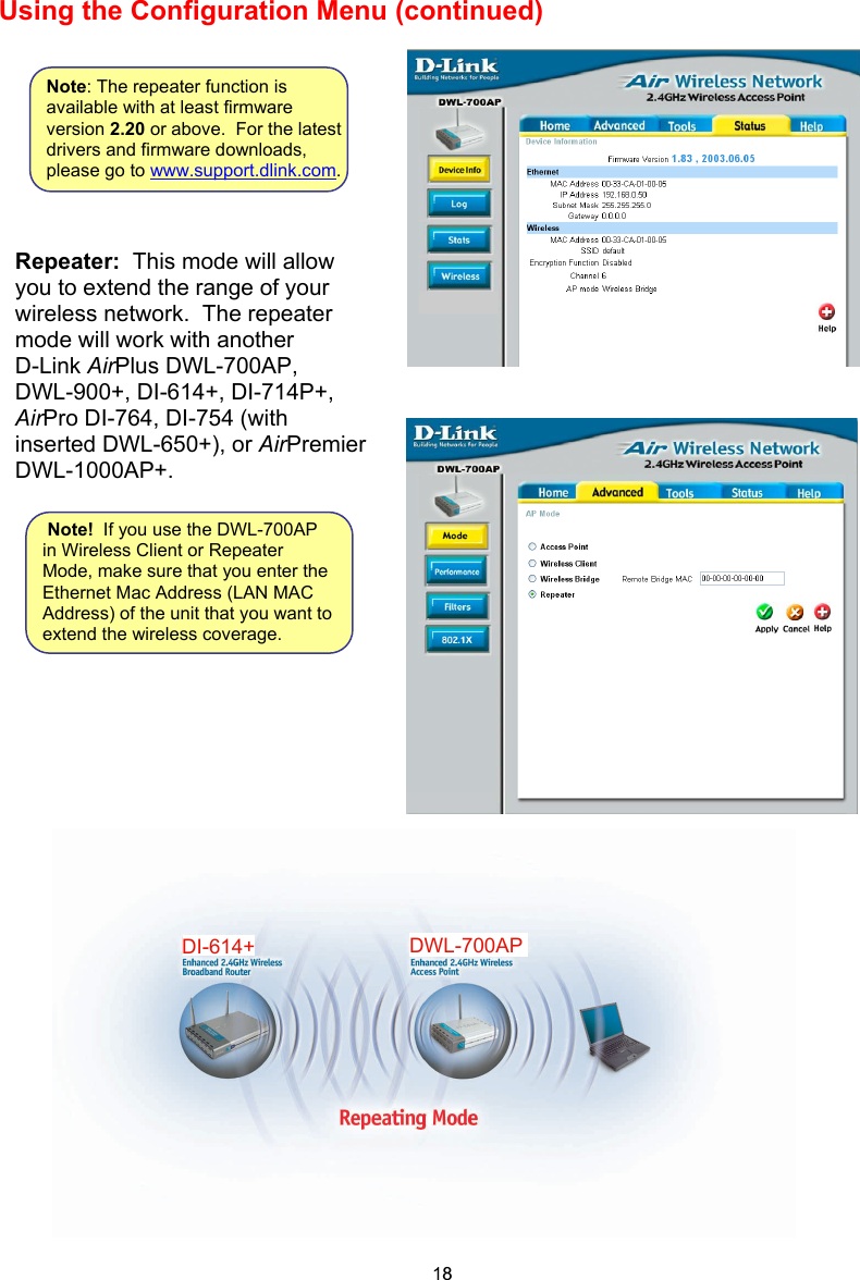 Using the Configuration Menu (continued)                          Repeater:  This mode will allow you to extend the range of your wireless network.  The repeater mode will work with another  D-Link AirPlus DWL-700AP,  DWL-900+, DI-614+, DI-714P+,AirPro DI-764, DI-754 (with inserted DWL-650+), or AirPremier  DWL-1000AP+.  Note!  If you use the DWL-700AP in Wireless Client or Repeater Mode, make sure that you enter the Ethernet Mac Address (LAN MAC Address) of the unit that you want to extend the wireless coverage.  Note: The repeater function is available with at least firmware version 2.20 or above.  For the latest drivers and firmware downloads, please go to www.support.dlink.com.18DWL-700APDI-614+