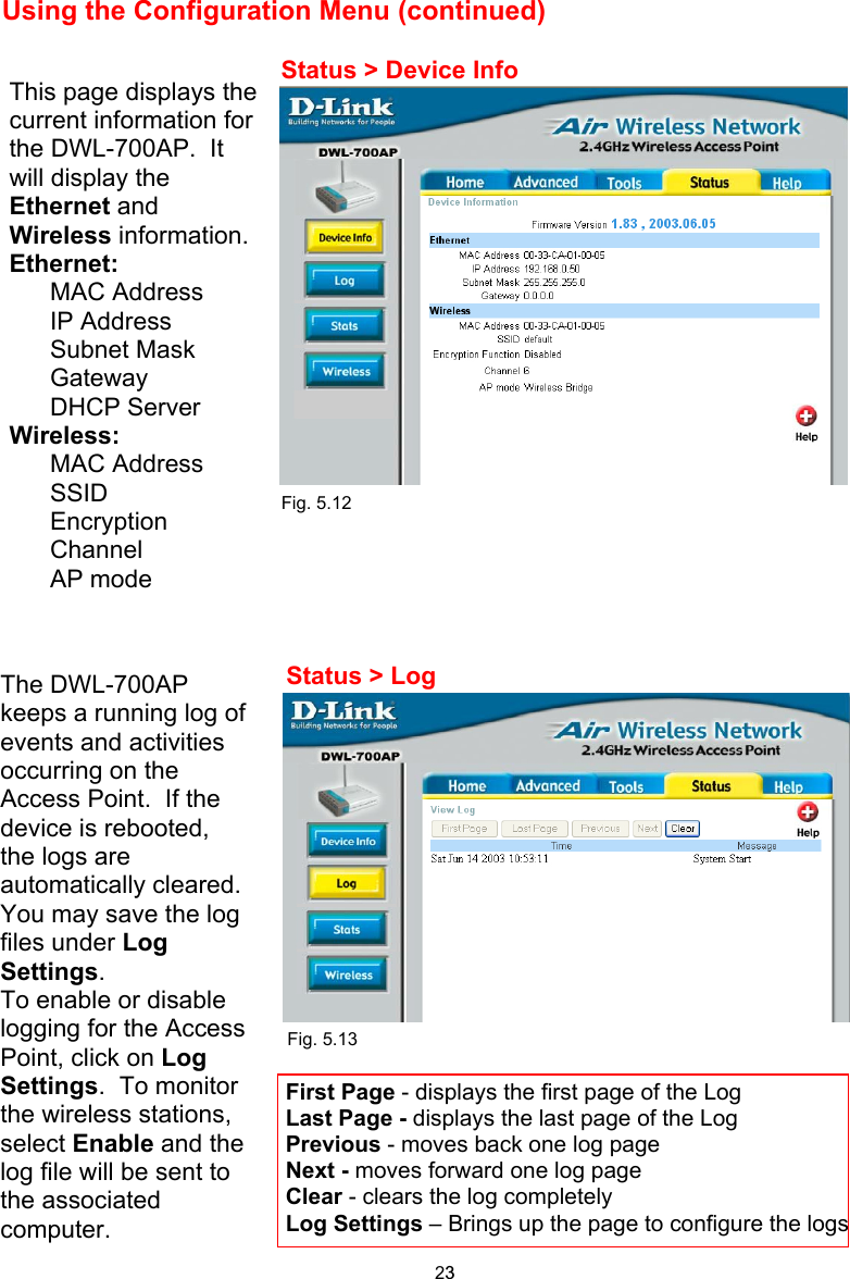 Using the Configuration Menu (continued)     Fig. 5.12                                       Fig. 5.13       The DWL-700AP keeps a running log of events and activities occurring on the Access Point.  If the device is rebooted, the logs are automatically cleared.  You may save the log files under Log Settings. To enable or disable logging for the Access Point, click on Log Settings.  To monitor the wireless stations, select Enable and the log file will be sent to the associated computer. Status &gt; Device Info Status &gt; Log This page displays the current information for the DWL-700AP.  It will display the Ethernet and Wireless information.  Ethernet: MAC Address IP Address Subnet Mask Gateway DHCP Server Wireless: MAC Address SSID Encryption Channel AP mode First Page - displays the first page of the Log Last Page - displays the last page of the Log Previous - moves back one log page Next - moves forward one log page Clear - clears the log completely Log Settings – Brings up the page to configure the logs23