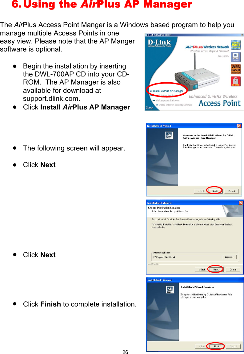  6. Using  the  AirPlus AP Manager  The AirPlus Access Point Manger is a Windows based program to help you manage multiple Access Points in one easy view. Please note that the AP Manger software is optional.  Begin the installation by inserting the DWL-700AP CD into your CD-ROM.  The AP Manager is also available for download at support.dlink.com. Click Install AirPlus AP Manager   The following screen will appear. Click Next         Click Next    Click Finish to complete installation.      26