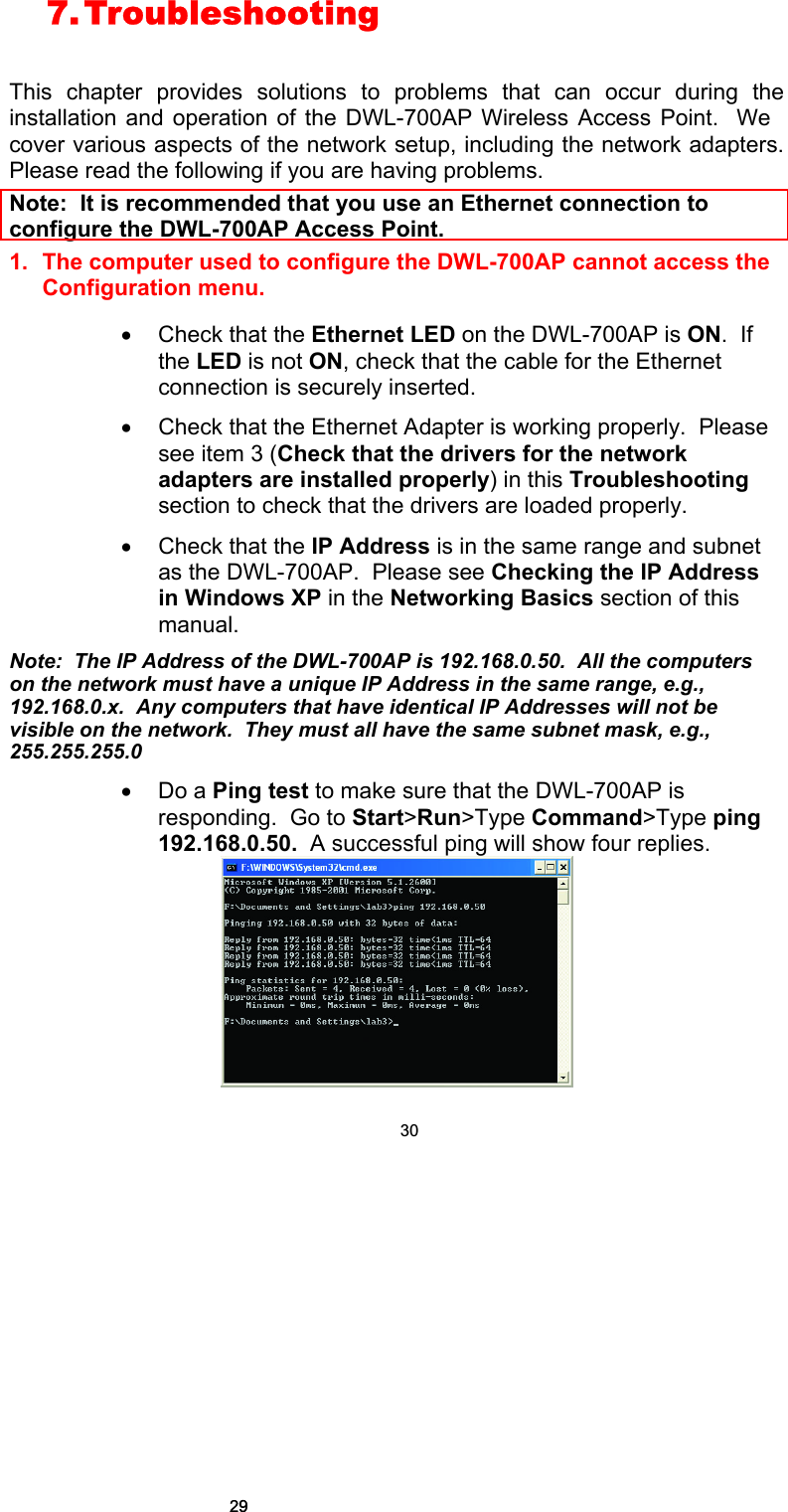 7. Troubleshooting   This chapter provides solutions to problems that can occur during the installation and operation of the DWL-700AP Wireless Access Point.  We cover various aspects of the network setup, including the network adapters.  Please read the following if you are having problems.  Note:  It is recommended that you use an Ethernet connection to configure the DWL-700AP Access Point. 1. The computer used to configure the DWL-700AP cannot access the Configuration menu.  • Check that the Ethernet LED on the DWL-700AP is ON.  If the LED is not ON, check that the cable for the Ethernet connection is securely inserted. • Check that the Ethernet Adapter is working properly.  Please see item 3 (Check that the drivers for the network adapters are installed properly) in this Troubleshooting section to check that the drivers are loaded properly. • Check that the IP Address is in the same range and subnet as the DWL-700AP.  Please see Checking the IP Address in Windows XP in the Networking Basics section of this manual. Note:  The IP Address of the DWL-700AP is 192.168.0.50.  All the computers on the network must have a unique IP Address in the same range, e.g., 192.168.0.x.  Any computers that have identical IP Addresses will not be visible on the network.  They must all have the same subnet mask, e.g., 255.255.255.0 • Do a Ping test to make sure that the DWL-700AP is responding.  Go to Start&gt;Run&gt;Type Command&gt;Type ping 192.168.0.50.  A successful ping will show four replies.  302929