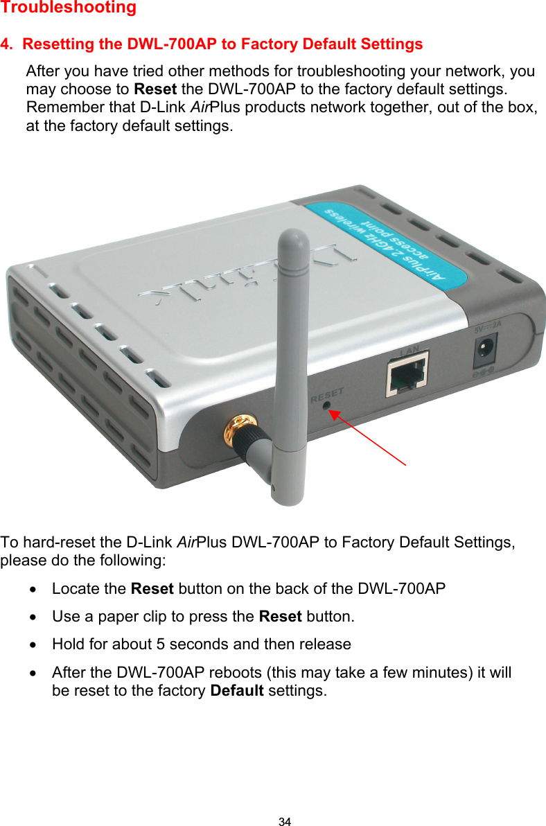  Troubleshooting   4.  Resetting the DWL-700AP to Factory Default Settings After you have tried other methods for troubleshooting your network, you may choose to Reset the DWL-700AP to the factory default settings.  Remember that D-Link AirPlus products network together, out of the box, at the factory default settings.     To hard-reset the D-Link AirPlus DWL-700AP to Factory Default Settings, please do the following: • Locate the Reset button on the back of the DWL-700AP •  Use a paper clip to press the Reset button.   •  Hold for about 5 seconds and then release   • After the DWL-700AP reboots (this may take a few minutes) it will be reset to the factory Default settings. 34