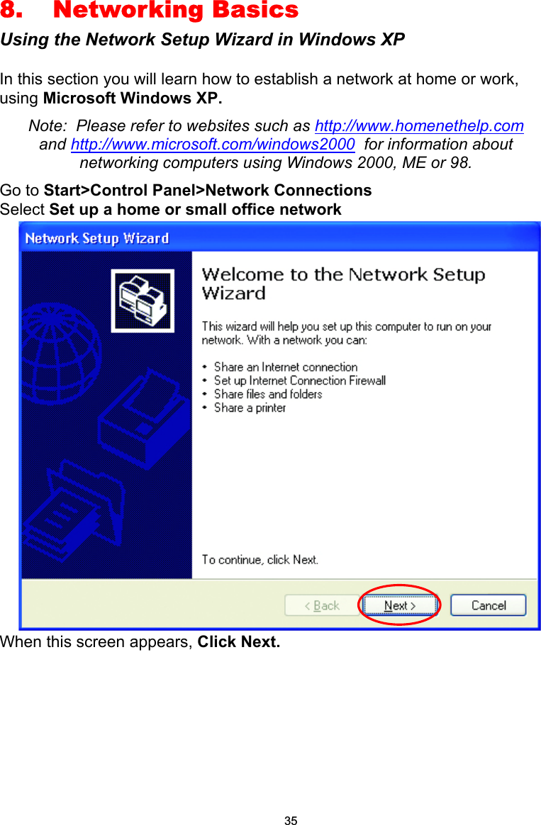 8. Networking Basics Using the Network Setup Wizard in Windows XP  In this section you will learn how to establish a network at home or work, using Microsoft Windows XP.   Note:  Please refer to websites such as http://www.homenethelp.com and http://www.microsoft.com/windows2000  for information about networking computers using Windows 2000, ME or 98. Go to Start&gt;Control Panel&gt;Network Connections Select Set up a home or small office network  When this screen appears, Click Next.        35