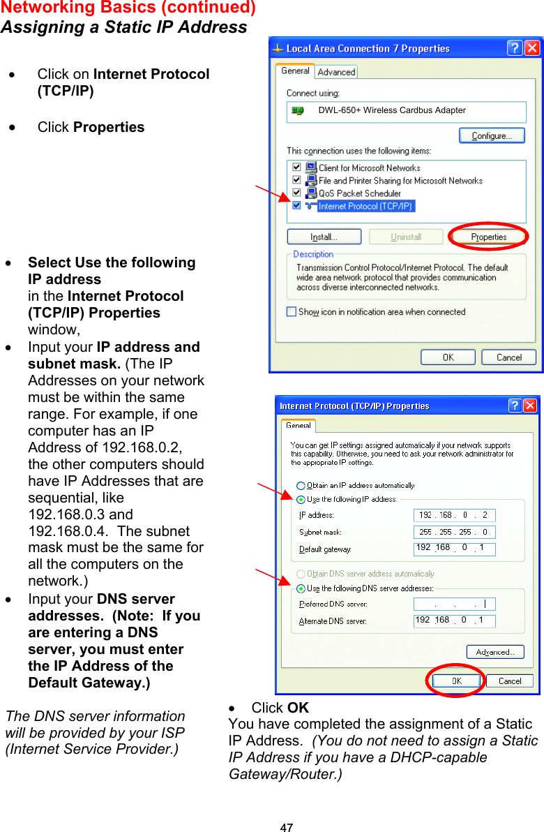 Networking Basics (continued) Assigning a Static IP Address    •  Click OK You have completed the assignment of a Static IP Address.  (You do not need to assign a Static IP Address if you have a DHCP-capable Gateway/Router.)  •  Click on Internet Protocol (TCP/IP) •  Click Properties  •  Select Use the following IP address   in the Internet Protocol (TCP/IP) Properties window,  •  Input your IP address and subnet mask. (The IP Addresses on your networkmust be within the same range. For example, if one computer has an IP Address of 192.168.0.2, the other computers should have IP Addresses that are sequential, like 192.168.0.3 and 192.168.0.4.  The subnet mask must be the same for all the computers on the network.) •  Input your DNS server addresses.  (Note:  If you are entering a DNS server, you must enter the IP Address of the Default Gateway.)  The DNS server information will be provided by your ISP (Internet Service Provider.) DWL-650+ Wireless Cardbus Adapter 192  168     0     1 192  168     0     1 47