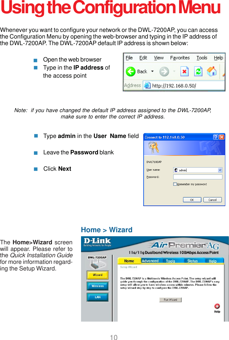 10Whenever you want to configure your network or the DWL-7200AP, you can accessthe Configuration Menu by opening the web-browser and typing in the IP address ofthe DWL-7200AP. The DWL-7200AP default IP address is shown below:Open the web browserType in the IP address ofthe access pointNote:  if you have changed the default IP address assigned to the DWL-7200AP,make sure to enter the correct IP address.Home &gt; WizardThe Home&gt;Wizard screenwill appear. Please refer tothe Quick Installation Guidefor more information regard-ing the Setup Wizard.Using the Configuration MenuType admin in the User  Name fieldLeave the Password blankClick Next