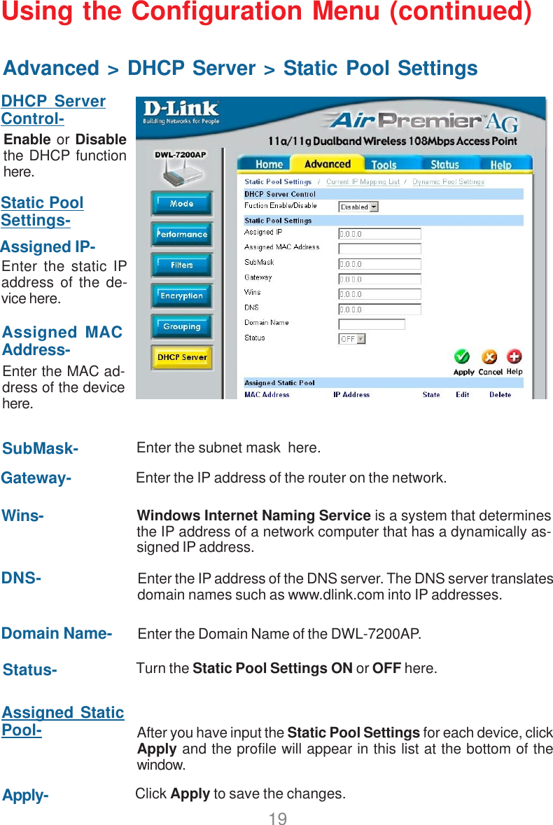 19Using the Configuration Menu (continued)Advanced &gt; DHCP Server &gt; Static Pool SettingsDHCP ServerControl-Static PoolSettings-Enable or Disablethe DHCP functionhere.Enter the static IPaddress of the de-vice here.Assigned IP-Enter the MAC ad-dress of the devicehere.Assigned MACAddress-Enter the subnet mask  here.SubMask-Enter the IP address of the router on the network.Gateway-Wins-Status-Windows Internet Naming Service is a system that determinesthe IP address of a network computer that has a dynamically as-signed IP address.DNS-Assigned StaticPool-Enter the IP address of the DNS server. The DNS server translatesdomain names such as www.dlink.com into IP addresses.Domain Name- Enter the Domain Name of the DWL-7200AP.Turn the Static Pool Settings ON or OFF here.After you have input the Static Pool Settings for each device, clickApply and the profile will appear in this list at the bottom of thewindow.Apply- Click Apply to save the changes.