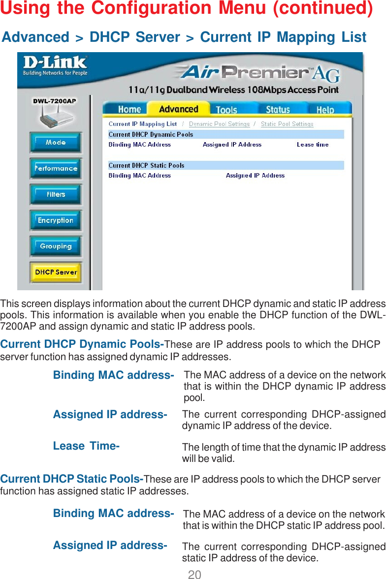20Using the Configuration Menu (continued)Advanced &gt; DHCP Server &gt; Current IP Mapping ListCurrent DHCP Dynamic Pools-These are IP address pools to which the DHCPserver function has assigned dynamic IP addresses.Binding MAC address-Assigned IP address-Lease Time-Current DHCP Static Pools-These are IP address pools to which the DHCP serverfunction has assigned static IP addresses.Binding MAC address-Assigned IP address-This screen displays information about the current DHCP dynamic and static IP addresspools. This information is available when you enable the DHCP function of the DWL-7200AP and assign dynamic and static IP address pools.The MAC address of a device on the networkthat is within the DHCP dynamic IP addresspool.The current corresponding DHCP-assigneddynamic IP address of the device.The length of time that the dynamic IP addresswill be valid.The MAC address of a device on the networkthat is within the DHCP static IP address pool.The current corresponding DHCP-assignedstatic IP address of the device.