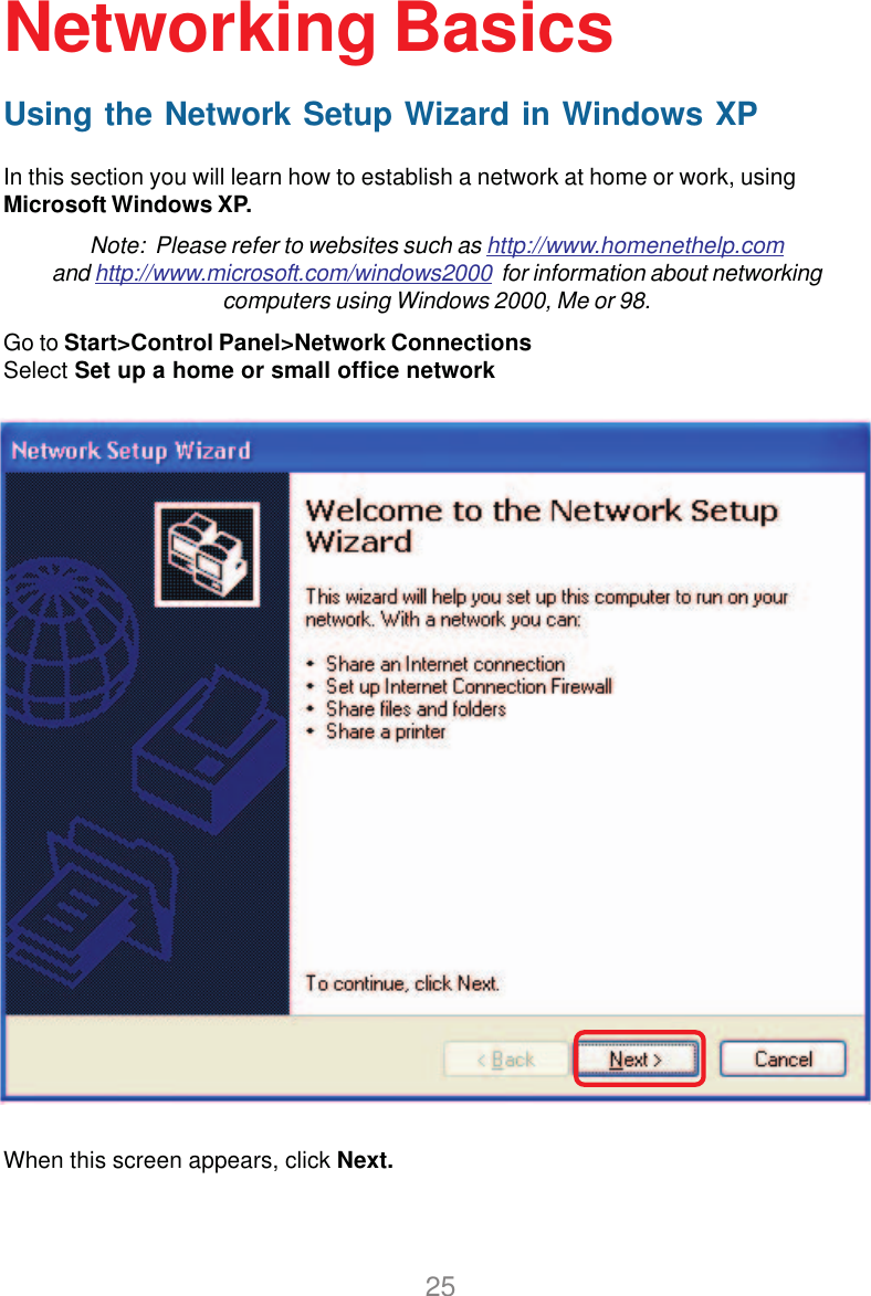 25Using the Network Setup Wizard in Windows XPIn this section you will learn how to establish a network at home or work, usingMicrosoft Windows XP.Note:  Please refer to websites such as http://www.homenethelp.comand http://www.microsoft.com/windows2000  for information about networkingcomputers using Windows 2000, Me or 98.Go to Start&gt;Control Panel&gt;Network ConnectionsSelect Set up a home or small office networkNetworking BasicsWhen this screen appears, click Next.