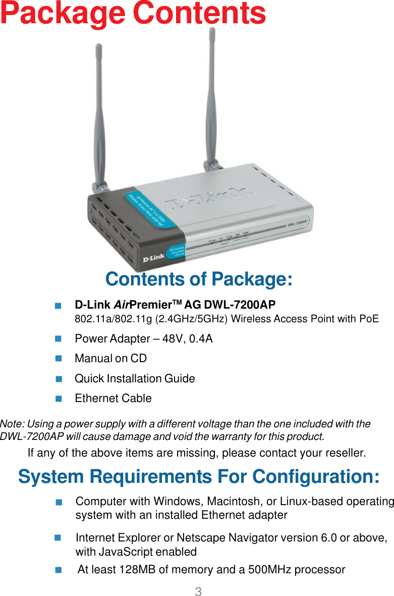 3Contents of Package:D-Link AirPremierTM AG DWL-7200AP802.11a/802.11g (2.4GHz/5GHz) Wireless Access Point with PoEPower Adapter – 48V, 0.4AManual on CDQuick Installation GuideEthernet CableNote: Using a power supply with a different voltage than the one included with theDWL-7200AP will cause damage and void the warranty for this product.If any of the above items are missing, please contact your reseller.System Requirements For Configuration:Package ContentsAt least 128MB of memory and a 500MHz processor     Computer with Windows, Macintosh, or Linux-based operatingsystem with an installed Ethernet adapterInternet Explorer or Netscape Navigator version 6.0 or above,with JavaScript enabled   