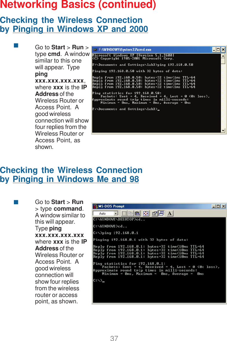 37Networking Basics (continued)Checking the Wireless Connectionby Pinging in Windows XP and 2000Go to Start &gt; Run &gt;type cmd.  A windowsimilar to this onewill appear.  Typepingxxx.xxx.xxx.xxx,where xxx is the IPAddress of theWireless Router orAccess Point.  Agood wirelessconnection will showfour replies from theWireless Router orAccess Point, asshown.Checking the Wireless Connectionby Pinging in Windows Me and 98Go to Start &gt; Run&gt; type command.A window similar tothis will appear.Type pingxxx.xxx.xxx.xxxwhere xxx is the IPAddress of theWireless Router orAccess Point.  Agood wirelessconnection willshow four repliesfrom the wirelessrouter or accesspoint, as shown.