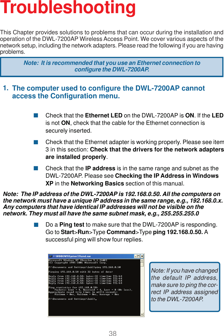 381.Check that the Ethernet LED on the DWL-7200AP is ON. If the LEDis not ON, check that the cable for the Ethernet connection issecurely inserted.Check that the Ethernet adapter is working properly. Please see item3 in this section: Check that the drivers for the network adaptersare installed properly.Check that the IP address is in the same range and subnet as theDWL-7200AP. Please see Checking the IP Address in WindowsXP in the Networking Basics section of this manual.Note:  The IP address of the DWL-7200AP is 192.168.0.50. All the computers onthe network must have a unique IP address in the same range, e.g., 192.168.0.x.Any computers that have identical IP addresses will not be visible on thenetwork. They must all have the same subnet mask, e.g., 255.255.255.0Do a Ping test to make sure that the DWL-7200AP is responding.Go to Start&gt;Run&gt;Type Command&gt;Type ping 192.168.0.50. Asuccessful ping will show four replies.TroubleshootingThis Chapter provides solutions to problems that can occur during the installation andoperation of the DWL-7200AP Wireless Access Point. We cover various aspects of thenetwork setup, including the network adapters. Please read the following if you are havingproblems.Note: If you have changedthe default IP address,make sure to ping the cor-rect IP address assignedto the DWL-7200AP.Note:  It is recommended that you use an Ethernet connection toconfigure the DWL-7200AP.The computer used to configure the DWL-7200AP cannotaccess the Configuration menu.