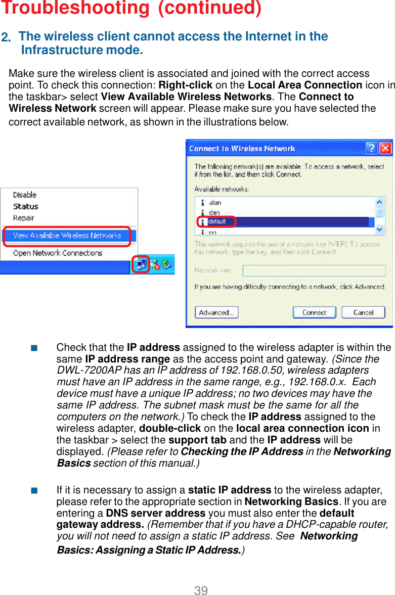 392.Make sure the wireless client is associated and joined with the correct accesspoint. To check this connection: Right-click on the Local Area Connection icon inthe taskbar&gt; select View Available Wireless Networks. The Connect toWireless Network screen will appear. Please make sure you have selected thecorrect available network, as shown in the illustrations below.Troubleshooting (continued)Check that the IP address assigned to the wireless adapter is within thesame IP address range as the access point and gateway. (Since theDWL-7200AP has an IP address of 192.168.0.50, wireless adaptersmust have an IP address in the same range, e.g., 192.168.0.x.  Eachdevice must have a unique IP address; no two devices may have thesame IP address. The subnet mask must be the same for all thecomputers on the network.) To check the IP address assigned to thewireless adapter, double-click on the local area connection icon inthe taskbar &gt; select the support tab and the IP address will bedisplayed. (Please refer to Checking the IP Address in the NetworkingBasics section of this manual.)If it is necessary to assign a static IP address to the wireless adapter,please refer to the appropriate section in Networking Basics. If you areentering a DNS server address you must also enter the defaultgateway address. (Remember that if you have a DHCP-capable router,you will not need to assign a static IP address. See  NetworkingBasics: Assigning a Static IP Address.)The wireless client cannot access the Internet in the Infrastructure mode.  default