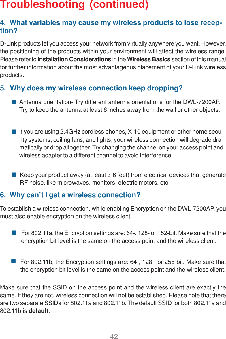 42Troubleshooting (continued)4.  What variables may cause my wireless products to lose recep-tion?D-Link products let you access your network from virtually anywhere you want. However,the positioning of the products within your environment will affect the wireless range.Please refer to Installation Considerations in the Wireless Basics section of this manualfor further information about the most advantageous placement of your D-Link wirelessproducts.5.  Why does my wireless connection keep dropping?Antenna orientation- Try different antenna orientations for the DWL-7200AP.Try to keep the antenna at least 6 inches away from the wall or other objects.If you are using 2.4GHz cordless phones, X-10 equipment or other home secu-rity systems, ceiling fans, and lights, your wireless connection will degrade dra-matically or drop altogether. Try changing the channel on your access point andwireless adapter to a different channel to avoid interference.Keep your product away (at least 3-6 feet) from electrical devices that generateRF noise, like microwaves, monitors, electric motors, etc.6.  Why can’t I get a wireless connection?To establish a wireless connection, while enabling Encryption on the DWL-7200AP, youmust also enable encryption on the wireless client.For 802.11a, the Encryption settings are: 64-, 128- or 152-bit. Make sure that theencryption bit level is the same on the access point and the wireless client.For 802.11b, the Encryption settings are: 64-, 128-, or 256-bit. Make sure thatthe encryption bit level is the same on the access point and the wireless client.Make sure that the SSID on the access point and the wireless client are exactly thesame. If they are not, wireless connection will not be established. Please note that thereare two separate SSIDs for 802.11a and 802.11b. The default SSID for both 802.11a and802.11b is default.