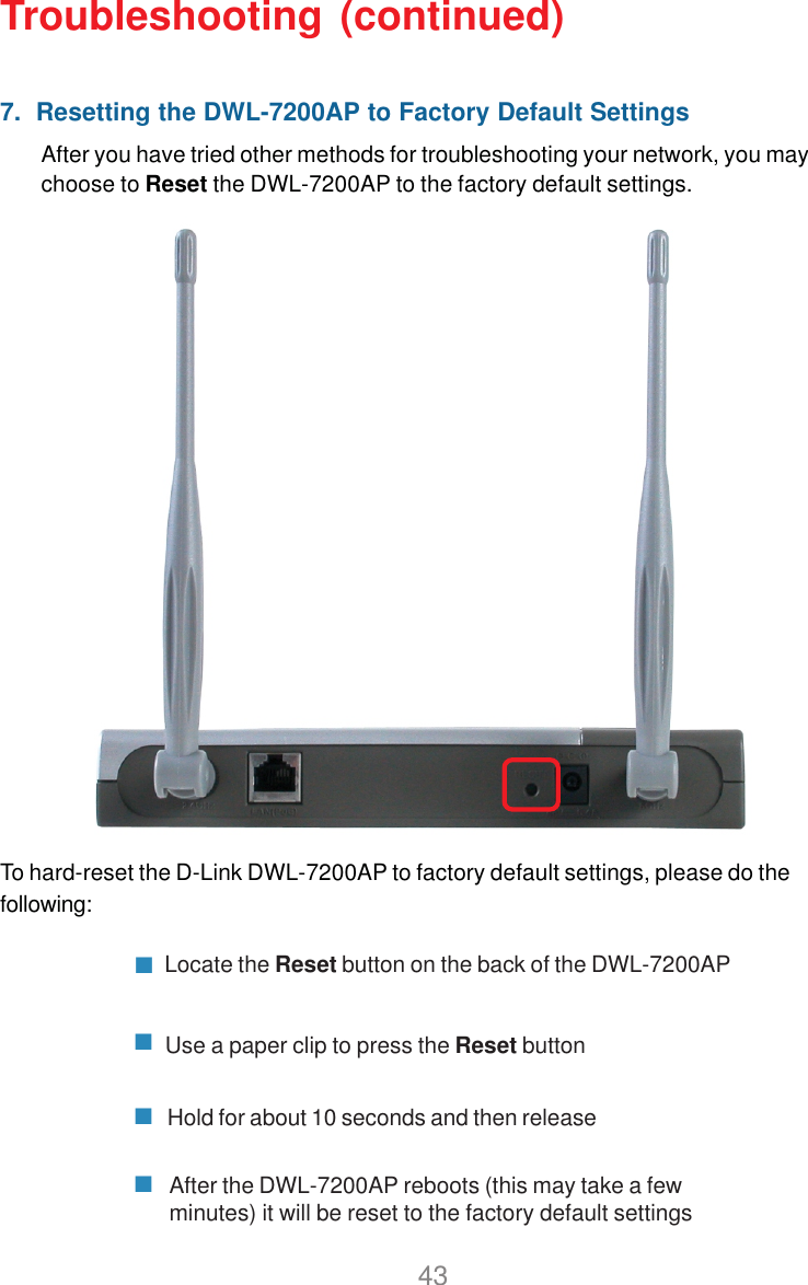 437.  Resetting the DWL-7200AP to Factory Default SettingsAfter you have tried other methods for troubleshooting your network, you maychoose to Reset the DWL-7200AP to the factory default settings.To hard-reset the D-Link DWL-7200AP to factory default settings, please do thefollowing:Troubleshooting (continued)Locate the Reset button on the back of the DWL-7200APUse a paper clip to press the Reset buttonHold for about 10 seconds and then releaseAfter the DWL-7200AP reboots (this may take a fewminutes) it will be reset to the factory default settings