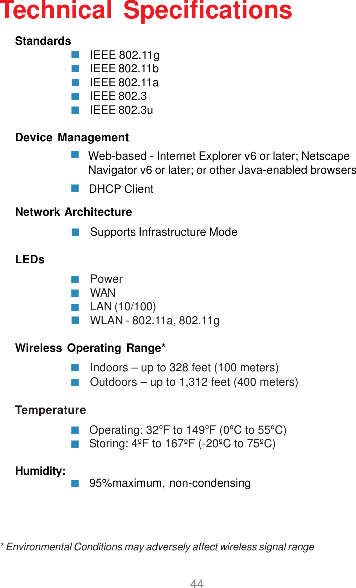 44Standards IEEE 802.11gIEEE 802.11bIEEE 802.11aIEEE 802.3IEEE 802.3uDevice ManagementNetwork ArchitectureSupports Infrastructure ModeLEDsPowerWANLAN (10/100)WLAN - 802.11a, 802.11gWireless Operating Range*Indoors – up to 328 feet (100 meters)Outdoors – up to 1,312 feet (400 meters)Temperature            Operating: 32ºF to 149ºF (0ºC to 55ºC)            Storing: 4ºF to 167ºF (-20ºC to 75ºC)Humidity:Technical SpecificationsWeb-based - Internet Explorer v6 or later; NetscapeNavigator v6 or later; or other Java-enabled browsersDHCP Client* Environmental Conditions may adversely affect wireless signal range95%maximum, non-condensing