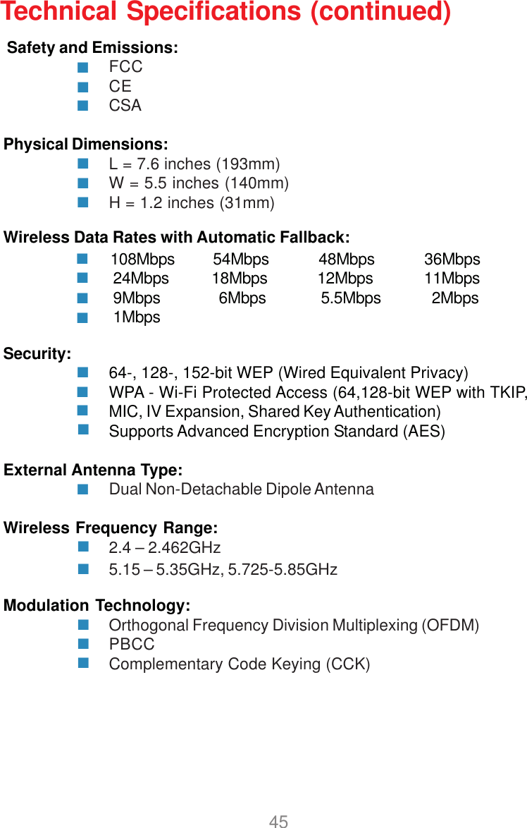 45 Safety and Emissions:FCCCECSAPhysical Dimensions:L = 7.6 inches (193mm)W = 5.5 inches (140mm)H = 1.2 inches (31mm)Technical Specifications (continued)Wireless Data Rates with Automatic Fallback:Security: 64-, 128-, 152-bit WEP (Wired Equivalent Privacy)WPA - Wi-Fi Protected Access (64,128-bit WEP with TKIP,MIC, IV Expansion, Shared Key Authentication)Supports Advanced Encryption Standard (AES)External Antenna Type:Dual Non-Detachable Dipole AntennaWireless Frequency Range:2.4 – 2.462GHzModulation Technology:Orthogonal Frequency Division Multiplexing (OFDM)PBCCComplementary Code Keying (CCK)108Mbps         54Mbps 48Mbps 36Mbps24Mbps          18Mbps 12Mbps            11Mbps9Mbps 6Mbps             5.5Mbps            2Mbps1Mbps5.15 – 5.35GHz, 5.725-5.85GHz