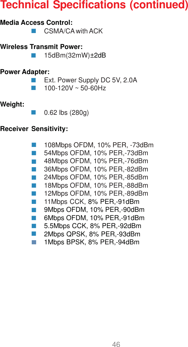 46Media Access Control:CSMA/CA with ACKWireless Transmit Power:15dBm(32mW)±2dBPower Adapter:Ext. Power Supply DC 5V, 2.0A100-120V ~ 50-60HzWeight: 0.62 lbs (280g)Receiver Sensitivity:54Mbps OFDM, 10% PER,-73dBm48Mbps OFDM, 10% PER,-76dBm36Mbps OFDM, 10% PER,-82dBm24Mbps OFDM, 10% PER,-85dBm18Mbps OFDM, 10% PER,-88dBm12Mbps OFDM, 10% PER,-89dBm11Mbps CCK, 8% PER,-91dBm9Mbps OFDM, 10% PER,-90dBm6Mbps OFDM, 10% PER,-91dBm5.5Mbps CCK, 8% PER,-92dBm2Mbps QPSK, 8% PER,-93dBm1Mbps BPSK, 8% PER,-94dBmTechnical Specifications (continued)108Mbps OFDM, 10% PER, -73dBm