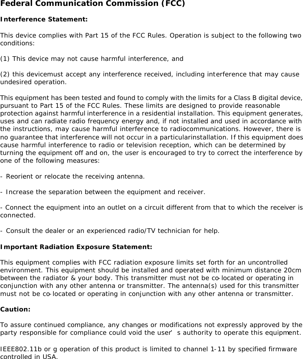 Federal Communication Commission (FCC)  Interference Statement:  This device complies with Part 15 of the FCC Rules. Operation is subject to the following two conditions:  (1) This device may not cause harmful interference, and   (2) this devicemust accept any interference received, including interference that may cause undesired operation.  This equipment has been tested and found to comply with the limits for a Class B digital device, pursuant to Part 15 of the FCC Rules. These limits are designed to provide reasonable protection against harmful interference in a residential installation. This equipment generates, uses and can radiate radio frequency energy and, if not installed and used in accordance with the instructions, may cause harmful interference to radiocommunications. However, there is no guarantee that interference will not occur in a particularinstallation. If this equipment does cause harmful interference to radio or television reception, which can be determined by turning the equipment off and on, the user is encouraged to try to correct the interference by one of the following measures: - Reorient or relocate the receiving antenna.  - Increase the separation between the equipment and receiver.  - Connect the equipment into an outlet on a circuit different from that to which the receiver is connected.  - Consult the dealer or an experienced radio/TV technician for help.  Important Radiation Exposure Statement:  This equipment complies with FCC radiation exposure limits set forth for an uncontrolled environment. This equipment should be installed and operated with minimum distance 20cm between the radiator &amp; your body. This transmitter must not be co-located or operating in conjunction with any other antenna or transmitter. The antenna(s) used for this transmitter must not be co-located or operating in conjunction with any other antenna or transmitter.  Caution:  To assure continued compliance, any changes or modifications not expressly approved by the party responsible for compliance could void the user’s authority to operate this equipment. IEEE802.11b or g operation of this product is limited to channel 1-11 by specified firmware controlled in USA.   