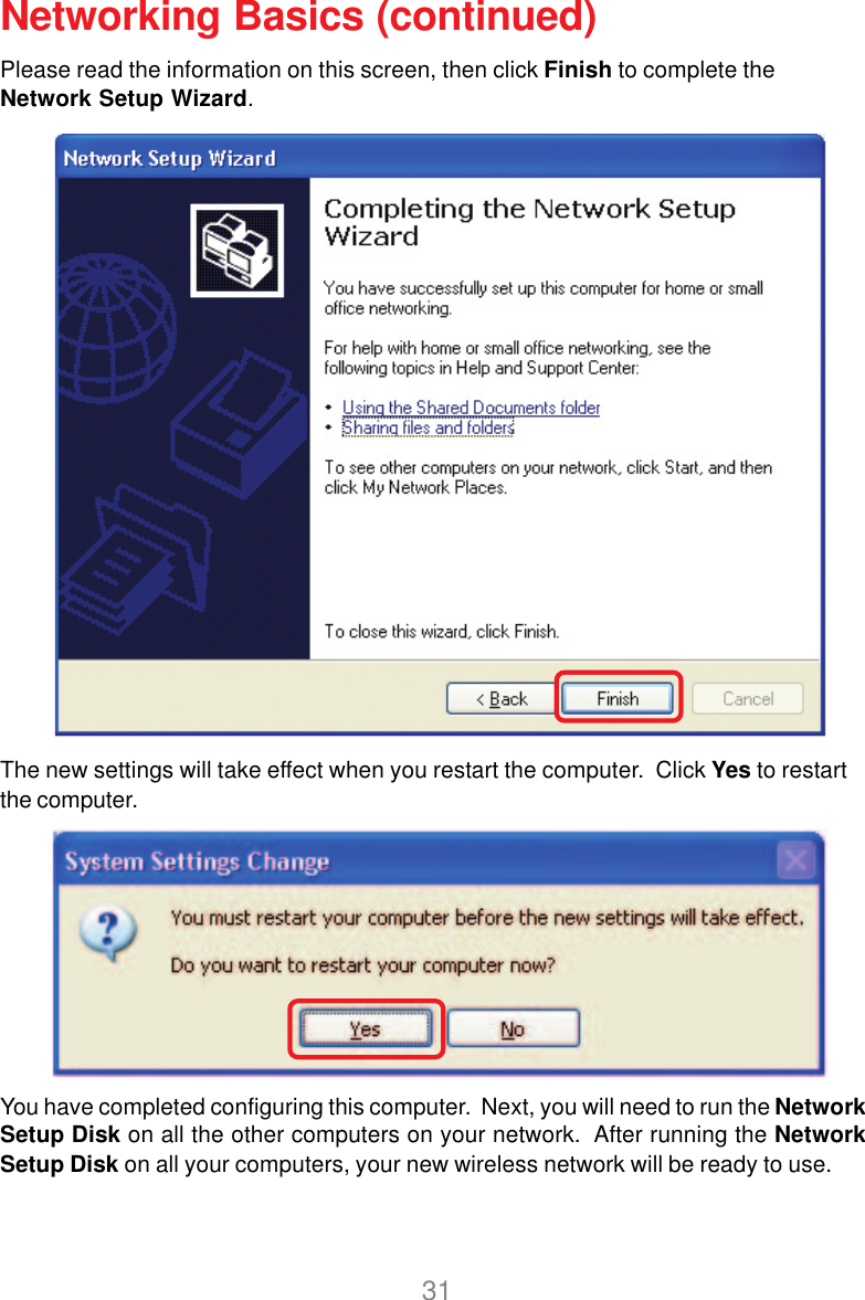 31Networking Basics (continued)Please read the information on this screen, then click Finish to complete theNetwork Setup Wizard.The new settings will take effect when you restart the computer.  Click Yes to restartthe computer.You have completed configuring this computer.  Next, you will need to run the NetworkSetup Disk on all the other computers on your network.  After running the NetworkSetup Disk on all your computers, your new wireless network will be ready to use.