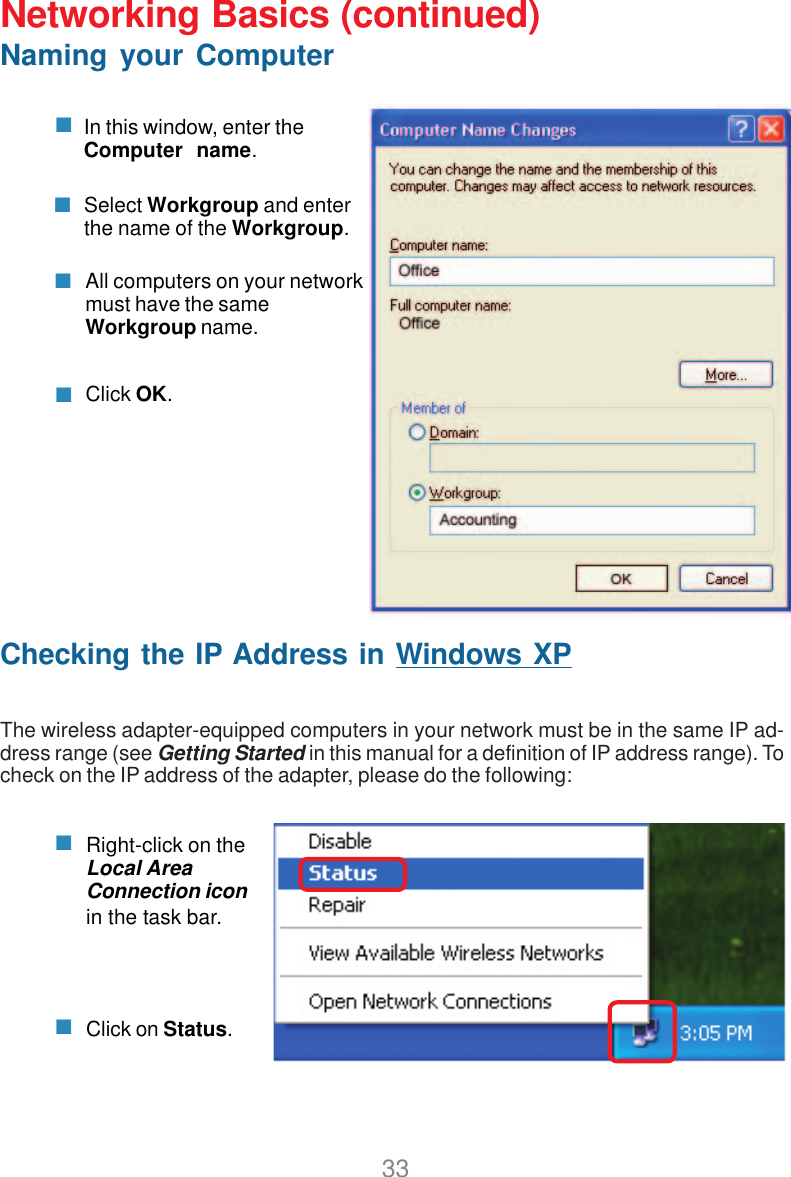 33Networking Basics (continued)Naming your ComputerIn this window, enter theComputer  name.Select Workgroup and enterthe name of the Workgroup.All computers on your networkmust have the sameWorkgroup name.Click OK.Checking the IP Address in Windows XPThe wireless adapter-equipped computers in your network must be in the same IP ad-dress range (see Getting Started in this manual for a definition of IP address range). Tocheck on the IP address of the adapter, please do the following:Right-click on theLocal AreaConnection iconin the task bar.Click on Status.