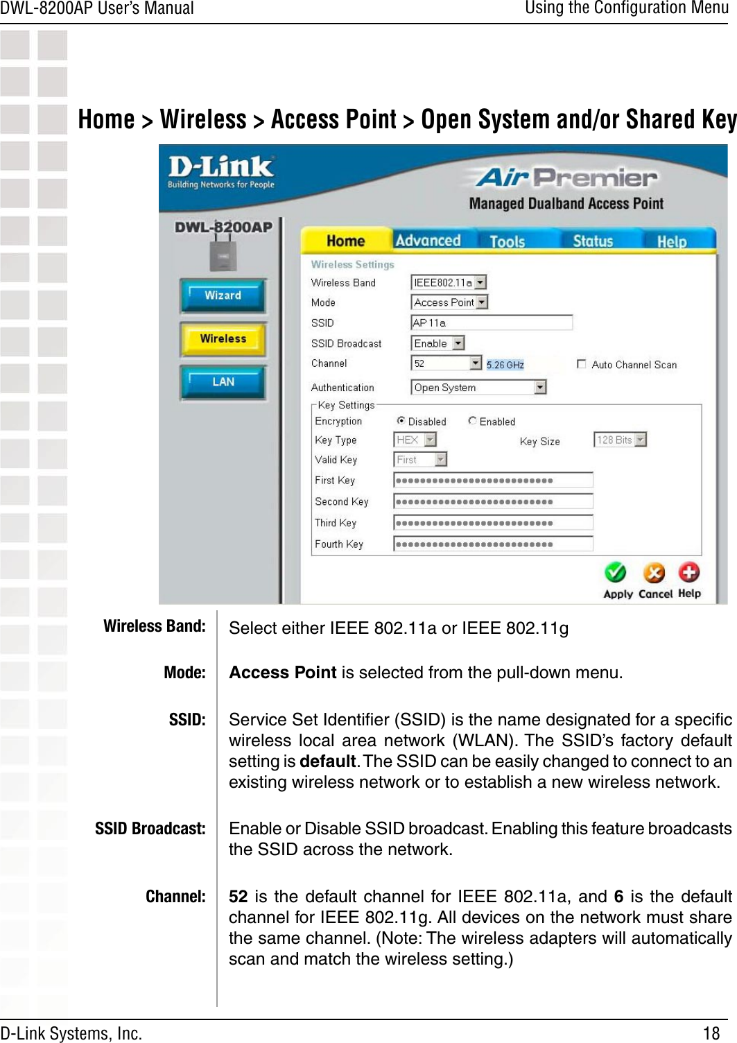 18DWL-8200AP User’s ManualD-Link Systems, Inc.Using the Conﬁguration MenuHome &gt; Wireless &gt; Access Point &gt; Open System and/or Shared KeySelect either IEEE 802.11a or IEEE 802.11g Access Point is selected from the pull-down menu.Service Set Identiﬁer (SSID) is the name designated for a speciﬁc wireless  local  area  network  (WLAN). The  SSID’s  factory  default setting is default. The SSID can be easily changed to connect to an existing wireless network or to establish a new wireless network.Enable or Disable SSID broadcast. Enabling this feature broadcasts the SSID across the network.52 is  the  default channel  for IEEE  802.11a,  and  6 is  the  default channel for IEEE 802.11g. All devices on the network must share the same channel. (Note: The wireless adapters will automatically scan and match the wireless setting.) Wireless Band:Mode:SSID:SSID Broadcast:Channel: