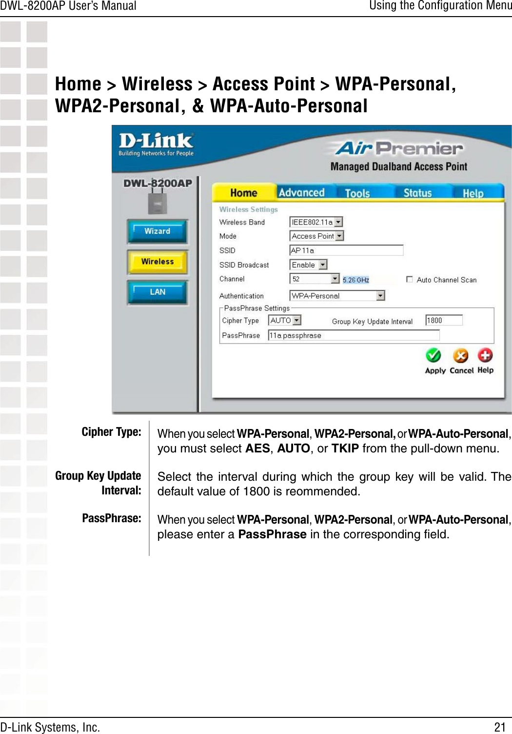 21DWL-8200AP User’s ManualD-Link Systems, Inc.Using the Conﬁguration MenuWhen you select WPA-Personal, WPA2-Personal, or WPA-Auto-Personal, you must select AES, AUTO, or TKIP from the pull-down menu.Select  the  interval during  which  the  group  key will  be valid. The default value of 1800 is reommended.When you select WPA-Personal, WPA2-Personal, or WPA-Auto-Personal, please enter a PassPhrase in the corresponding ﬁeld.Cipher Type:Group Key Update Interval:PassPhrase:Home &gt; Wireless &gt; Access Point &gt; WPA-Personal, WPA2-Personal, &amp; WPA-Auto-Personal