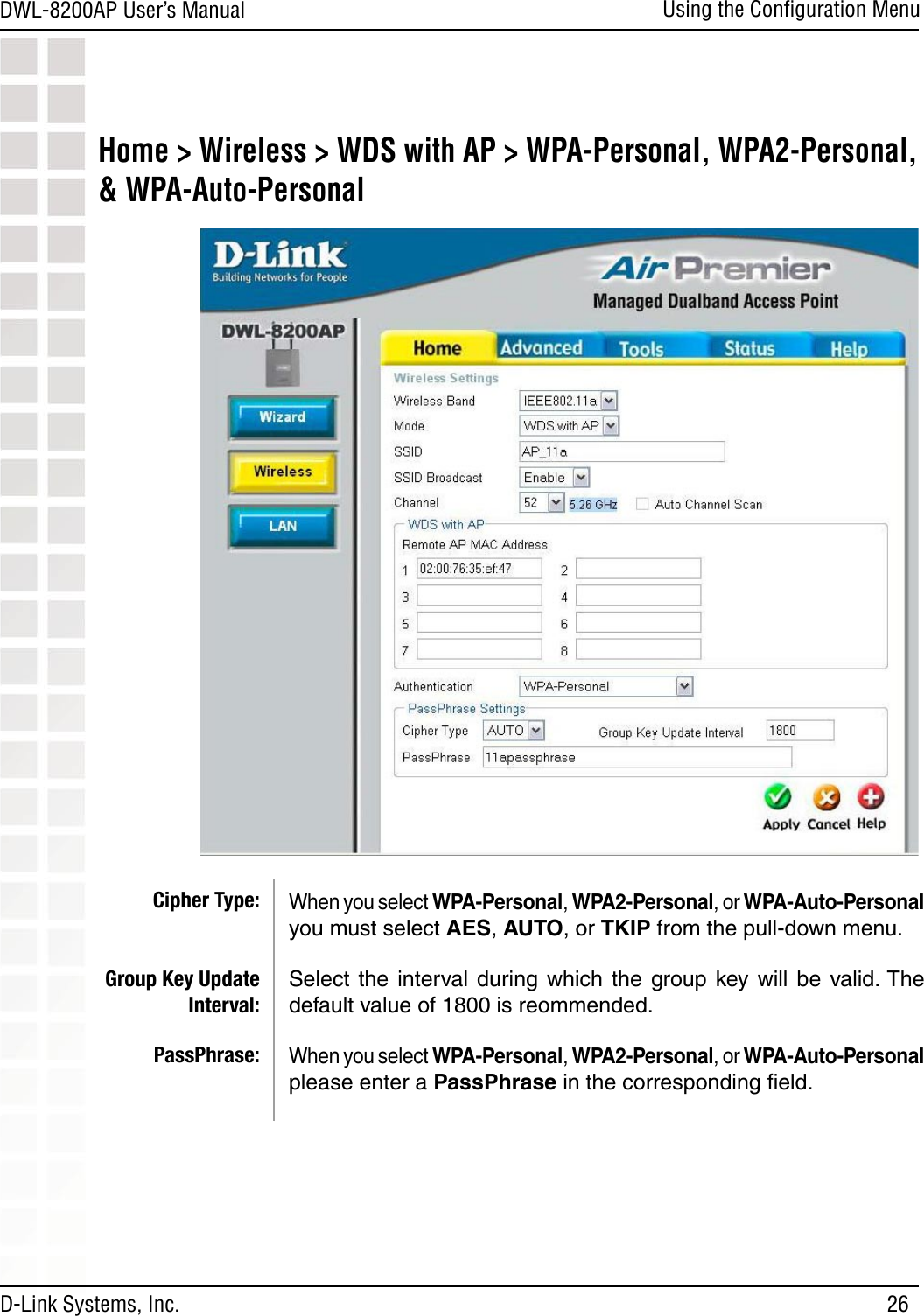 26DWL-8200AP User’s ManualD-Link Systems, Inc.Using the Conﬁguration MenuHome &gt; Wireless &gt; WDS with AP &gt; WPA-Personal, WPA2-Personal, &amp; WPA-Auto-PersonalWhen you select WPA-Personal, WPA2-Personal, or WPA-Auto-Personal you must select AES, AUTO, or TKIP from the pull-down menu.Select  the  interval during  which  the  group  key will  be valid. The default value of 1800 is reommended.When you select WPA-Personal, WPA2-Personal, or WPA-Auto-Personal please enter a PassPhrase in the corresponding ﬁeld.Cipher Type:Group Key Update Interval:PassPhrase: