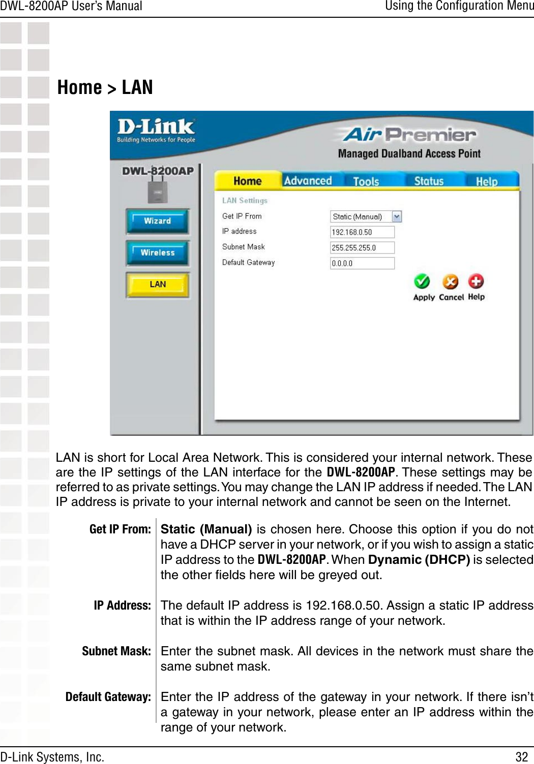 32DWL-8200AP User’s ManualD-Link Systems, Inc.Using the Conﬁguration MenuHome &gt; LAN Static (Manual) is chosen here. Choose this option if you do not have a DHCP server in your network, or if you wish to assign a static IP address to the DWL-8200AP. When Dynamic (DHCP) is selected the other ﬁelds here will be greyed out.The default IP address is 192.168.0.50. Assign a static IP address that is within the IP address range of your network.Enter the subnet mask. All devices in the network must share the same subnet mask.Enter the IP address of the gateway in your network. If there isn’t a gateway in your network, please enter an IP address within the range of your network.Get IP From:IP Address:Subnet Mask:Default Gateway:LAN is short for Local Area Network. This is considered your internal network. These are the IP settings of the LAN interface for the DWL-8200AP. These settings may be referred to as private settings. You may change the LAN IP address if needed. The LAN IP address is private to your internal network and cannot be seen on the Internet.