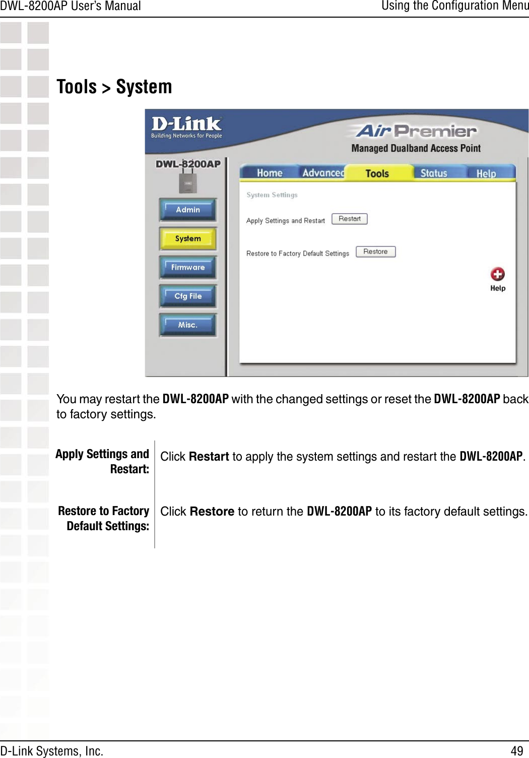 49DWL-8200AP User’s ManualD-Link Systems, Inc.Using the Conﬁguration MenuApply Settings and Restart:Restore to Factory Default Settings:Click Restart to apply the system settings and restart the DWL-8200AP.Click Restore to return the DWL-8200AP to its factory default settings.Tools &gt; SystemYou may restart the DWL-8200AP with the changed settings or reset the DWL-8200AP back to factory settings.