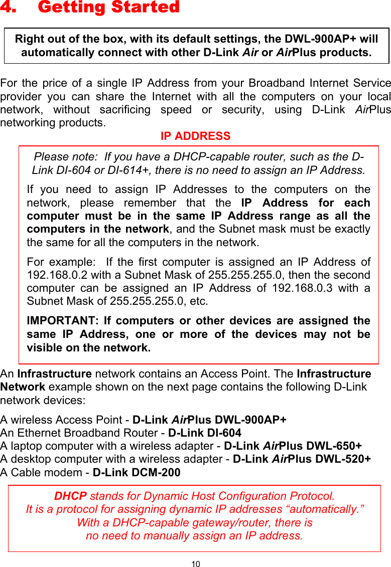  10 4. Getting Started  For the price of a single IP Address from your Broadband Internet Service provider you can share the Internet with all the computers on your local network, without sacrificing speed or security, using D-Link AirPlus networking products. IP ADDRESS An Infrastructure network contains an Access Point. The Infrastructure Network example shown on the next page contains the following D-Link network devices: A wireless Access Point - D-Link AirPlus DWL-900AP+ An Ethernet Broadband Router - D-Link DI-604 A laptop computer with a wireless adapter - D-Link AirPlus DWL-650+ A desktop computer with a wireless adapter - D-Link AirPlus DWL-520+ A Cable modem - D-Link DCM-200      DHCP stands for Dynamic Host Configuration Protocol.   It is a protocol for assigning dynamic IP addresses “automatically.”  With a DHCP-capable gateway/router, there is  no need to manually assign an IP address. Please note:  If you have a DHCP-capable router, such as the D-Link DI-604 or DI-614+, there is no need to assign an IP Address. If you need to assign IP Addresses to the computers on thenetwork, please remember that the IP Address for eachcomputer must be in the same IP Address range as all thecomputers in the network, and the Subnet mask must be exactlythe same for all the computers in the network.   For example:  If the first computer is assigned an IP Address of192.168.0.2 with a Subnet Mask of 255.255.255.0, then the secondcomputer can be assigned an IP Address of 192.168.0.3 with aSubnet Mask of 255.255.255.0, etc.   IMPORTANT: If computers or other devices are assigned thesame IP Address, one or more of the devices may not bevisible on the network. Right out of the box, with its default settings, the DWL-900AP+ will automatically connect with other D-Link Air or AirPlus products. 