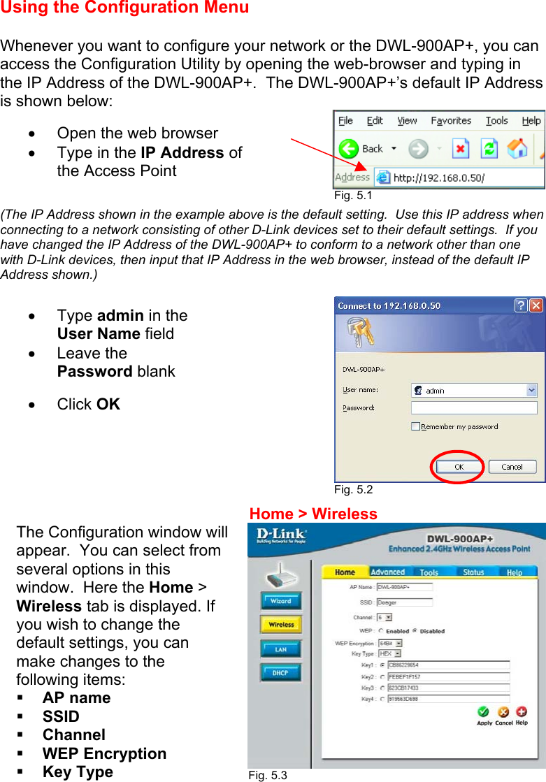 Using the Configuration Menu  Whenever you want to configure your network or the DWL-900AP+, you can access the Configuration Utility by opening the web-browser and typing in the IP Address of the DWL-900AP+.  The DWL-900AP+’s default IP Address is shown below:   (The IP Address shown in the example above is the default setting.  Use this IP address when connecting to a network consisting of other D-Link devices set to their default settings.  If you have changed the IP Address of the DWL-900AP+ to conform to a network other than one with D-Link devices, then input that IP Address in the web browser, instead of the default IP Address shown.)                                                    Fig. 5.2                        Fig. 5.3    •  Open the web browser •  Type in the IP Address of the Access Point •  Type admin in the User Name field  •  Leave the Password blank  •  Click OK  Fig. 5.1 The Configuration window will appear.  You can select from several options in this window.  Here the Home &gt; Wireless tab is displayed. If you wish to change the default settings, you can make changes to the following items:   AP name   SSID   Channel   WEP Encryption   Key Type Home &gt; Wireless 